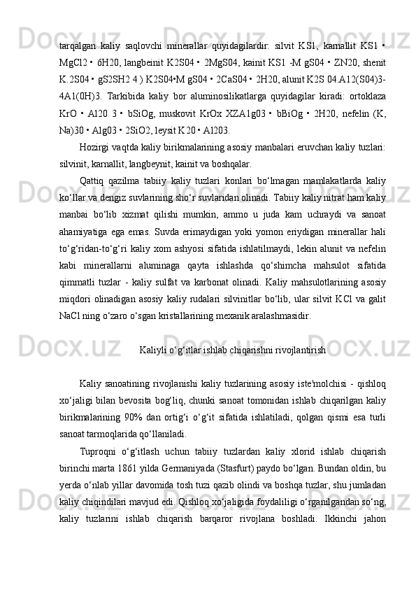 tarqalgan   kaliy   saqlovchi   minerallar   quyidagilardir:   silvit   KS1,   karnallit   KS1   •
MgCl2 • 6H20, langbeinit K2S04 • 2MgS04, kainit KS1 -M gS04 • ZN20, shenit
K.2S04 • gS2SH2 4 ) K2S04•M gS04 • 2CaS04 • 2H20, alunit K2S 04.A12(S04)3-
4A1(0H)3.   Tarkibida   kaliy   bor   aluminosilikatlarga   quyidagilar   kiradi:   ortoklaza
KrO   •   Al20   3   •   bSiOg,   muskovit   KrOx   XZA1g03   •   bBiOg   •   2H20,   nefelin   (K,
Na)30 • Alg03 • 2SiO2, leysit K20 • Al203.
Hozirgi vaqtda kaliy birikmalarining asosiy manbalari eruvchan kaliy tuzlari:
silvinit, karnallit, langbeynit, kainit va boshqalar.
Qattiq   qazilma   tabiiy   kaliy   tuzlari   konlari   bo‘lmagan   mamlakatlarda   kaliy
ko‘llar va dengiz suvlarining sho‘r suvlaridan olinadi. Tabiiy kaliy nitrat ham kaliy
manbai   bo‘lib   xizmat   qilishi   mumkin,   ammo   u   juda   kam   uchraydi   va   sanoat
ahamiyatiga   ega   emas.   Suvda   erimaydigan   yoki   yomon   eriydigan   minerallar   hali
to‘g‘ridan-to‘g‘ri   kaliy   xom   ashyosi   sifatida   ishlatilmaydi,   lekin   alunit   va   nefelin
kabi   minerallarni   aluminaga   qayta   ishlashda   qo‘shimcha   mahsulot   sifatida
qimmatli   tuzlar   -   kaliy   sulfat   va   karbonat   olinadi.   Kaliy   mahsulotlarining   asosiy
miqdori   olinadigan   asosiy   kaliy  rudalari   silvinitlar   bo‘lib,  ular   silvit   KCl   va   galit
NaCl ning o‘zaro o‘sgan kristallarining mexanik aralashmasidir.
Kaliyli o‘g‘itlar ishlab chiqarishni rivojlantirish
Kaliy  sanoatining  rivojlanishi  kaliy  tuzlarining  asosiy   iste'molchisi  -   qishloq
xo‘jaligi  bilan bevosita bog‘liq, chunki  sanoat  tomonidan ishlab chiqarilgan kaliy
birikmalarining   90%   dan   ortig‘i   o‘g‘it   sifatida   ishlatiladi,   qolgan   qismi   esa   turli
sanoat tarmoqlarida qo‘llaniladi.
Tuproqni   o‘g‘itlash   uchun   tabiiy   tuzlardan   kaliy   xlorid   ishlab   chiqarish
birinchi marta 1861 yilda Germaniyada (Stasfurt) paydo bo‘lgan. Bundan oldin, bu
yerda o‘nlab yillar davomida tosh tuzi qazib olindi va boshqa tuzlar, shu jumladan
kaliy chiqindilari mavjud edi. Qishloq xo‘jaligida foydaliligi o‘rganilgandan so‘ng,
kaliy   tuzlarini   ishlab   chiqarish   barqaror   rivojlana   boshladi.   Ikkinchi   jahon 