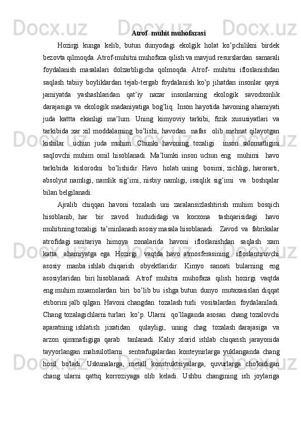 Atrof  muhit muhofazasi
Hozirgi   kunga   kelib,   butun   dunyodagi   ekolgik   holat   ko’pchilikni   birdek
bezovta qilmoqda. Atrof-muhitni muhofaza qilish va mavjud resurslardan  samarali
foydalanish   masalalari   dolzarbligicha   qolmoqda.   Atrof-   muhitni   ifloslanishdan
saqlash   tabiiy   boyliklardan   tejab-tergab   foydalanish   ko’p   jihatdan   insonlar   qaysi
jamiyatda   yashashlaridan   qat’iy   nazar   insonlarning   ekologik   savodxonlik
darajasiga   va   ekologik   madaniyatiga   bog’liq.   Inson   hayotida   havoning   ahamiyati
juda   kattta   ekanligi   ma’lum.   Uning   kimyoviy   tarkibi,   fizik   xususiyatlari   va
tarkibida   xar   xil   moddalarning   bo’lishi,   havodan     nafas     olib   mehnat   qilayotgan
kishilar     uchun   juda   muhim.   Chunki   havoning   tozaligi     inson   salomatligini
saqlovchi   muhim   omil   hisoblanadi.   Ma’lumki   inson   uchun   eng     muhimi     havo
tarkibida     kislorodni     bo’lishidir.   Havo     holati   uning     bosimi,   zichligi,   harorarti,
absolyut   namligi,   namlik   sig’imi,   nisbiy   namligi,   issiqlik   sig’imi     va     boshqalar
bilan belgilanadi. 
Ajralib   chiqqan   havoni   tozalash   uni   zaralansizlashtirish   muhim   bosqich
hisoblanib,   har     bir     zavod     hududidagi   va     korxona     tashqarisidagi     havo
muhitining tozaligi  ta’minlanash asosiy masala hisoblanadi.   Zavod  va  fabrikalar
atrofidagi   sanitariya     himoya     zonalarida     havoni     ifloslanishdan     saqlash     xam
katta     ahamiyatga   ega.   Hozirgi     vaqtda   havo   atmosferasining     ifloslantiruvchi
asosiy     manba   ishlab   chiqarish     obyektlaridir.     Kimyo     sanoati     bularning     eng
asosiylaridan   biri hisoblanadi.   Atrof   muhitni   muhofaza   qilish   hozirgi   vaqtda
eng muhim muamolardan  biri  bo’lib bu  ishga butun  dunyo  mutaxasislari diqqat
etiborini jalb qilgan. Havoni changdan   tozalash turli   vositalardan   foydalaniladi.
Chang tozalagichlarni turlari    ko’p. Ularni    qo’llaganda asosan   chang tozalovchi
aparatning   ishlatish     jixatidan       qulayligi,     uning     chag     tozalash   darajasiga     va
arzon   qimmatligiga   qarab     tanlanadi.   Kaliy   xlorid   ishlab   chiqarish   jarayonida
tayyorlangan   mahsulotlarni     sentrafugalardan   konteynirlarga   yuklanganda   chang
hosil   bo'ladi.   Uskunalarga,   metall   konstruktsiyalarga,   quvurlarga   cho'kadigan
chang   ularni   qattiq   korroziyaga   olib   keladi.   Ushbu   changining   ish   joylariga 