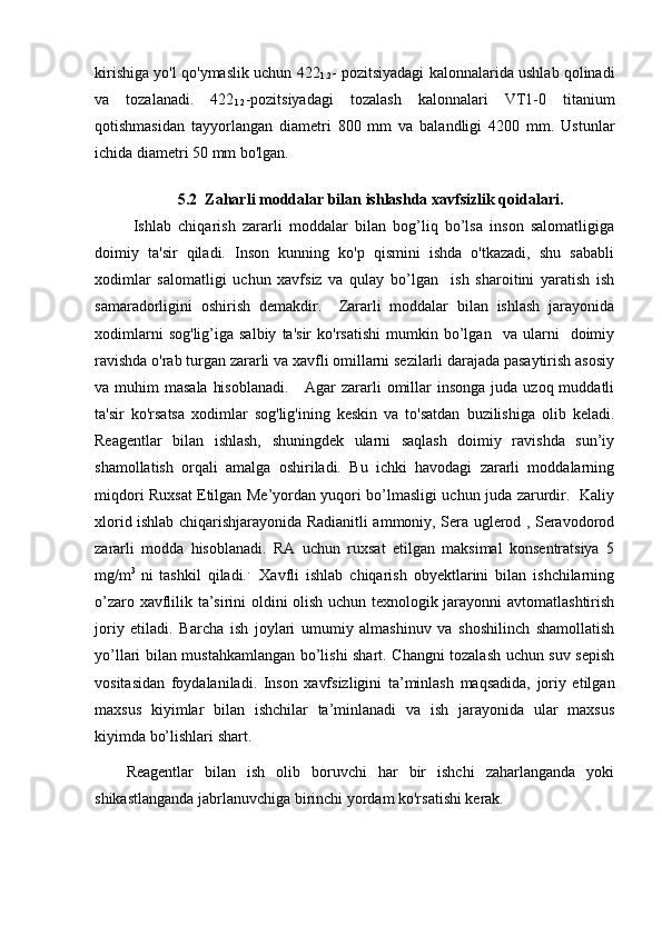 kirishiga yo'l qo'ymaslik uchun 422
1.2 - pozitsiyadagi kalonnalarida ushlab qolinadi
va   tozalanadi.   422
1.2 -pozitsiyadagi   tozalash   kalonnalari   VT1-0   titanium
qotishmasidan   tayyorlangan   diametri   800   mm   va   balandligi   4200   mm.   Ustunlar
ichida diametri 50 mm bo'lgan.
 
5 .2  Zaharli moddalar bilan ishlashda xavfsizlik qoidalari.
  Ishlab   chiqarish   zararli   moddalar   bilan   bog’liq   bo’lsa   inson   salomatligiga
doimiy   ta'sir   qiladi.   Inson   kunning   ko'p   qismini   ishda   o'tkazadi,   shu   sababli
xodimlar   salomatligi   uchun   xavfsiz   va   qulay   bo’lgan     ish   sharoitini   yaratish   ish
samaradorligini   oshirish   demakdir.     Zararli   moddalar   bilan   ishlash   jarayonida
xodimlarni   sog'lig’iga  salbiy   ta'sir   ko'rsatishi   mumkin   bo’lgan     va   ularni     doimiy
ravishda o'rab turgan zararli va xavfli omillarni sezilarli darajada pasaytirish asosiy
va muhim  masala  hisoblanadi.      Agar  zararli  omillar  insonga juda  uzoq muddatli
ta'sir   ko'rsatsa   xodimlar   sog'lig'ining   keskin   va   to'satdan   buzilishiga   olib   keladi.
Reagentlar   bilan   ishlash,   shuningdek   ularni   saqlash   doimiy   ravishda   sun’iy
shamollatish   orqali   amalga   oshiriladi.   Bu   ichki   havodagi   zararli   moddalarning
miqdori Ruxsat Etilgan Me’yordan yuqori bo’lmasligi uchun juda zarurdir.   Kaliy
xlorid ishlab chiqarishjarayonida Radianitli ammoniy, Sera uglerod , Seravodorod
zararli   modda   hisoblanadi.   RA   uchun   ruxsat   etilgan   maksimal   konsentratsiya   5
mg/m 3  
ni   tashkil   qiladi. .    
Xavfli   ishlab   chiqarish   obyektlarini   bilan   ishchilarning
o’zaro xavflilik ta’sirini oldini olish uchun texnologik jarayonni avtomatlashtirish
joriy   etiladi.   Barcha   ish   joylari   umumiy   almashinuv   va   shoshilinch   shamollatish
yo’llari bilan mustahkamlangan bo’lishi shart. Changni tozalash uchun suv sepish
vositasidan   foydalaniladi.   Inson   xavfsizligini   ta’minlash   maqsadida,   joriy   etilgan
maxsus   kiyimlar   bilan   ishchilar   ta’minlanadi   va   ish   jarayonida   ular   maxsus
kiyimda bo’lishlari shart. 
Reagentlar   bilan   ish   olib   boruvchi   har   bir   ishchi   zaharlanganda   yoki
shikastlanganda jabrlanuvchiga birinchi yordam ko'rsatishi kerak. 