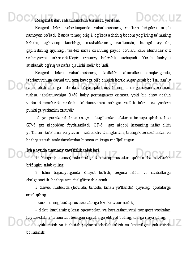 Reagent bilan zaharlanishda birinchi yordam.
Reagent   bilan   zaharlanganda   zaharlanishning   ma’lum   belgilari   orqali
namoyon bo’ladi. Bunda tomoq orig’i, og’izda achchiq bodom yog’ining ta’mining
kelishi,   og’izning   lanchligi,   mushaklarning   zaiflanishi,   ko’ngil   aynishi,
gapirishning   qiyinligi,   tez-tez   nafas   olishning   paydo   bo’lishi   kabi   alomatlar   o’z
reaksiyasini   ko’rsatadi.Keyin   umumiy   holsizlik   kuchayadi.   Yurak   faoliyati
sustlashib og’riq va nafas qisilishi sodir bo’ladi.
Reagent   bilan   zaharlanishning   dastlabki   alomatlari   aniqlanganda,
jabrlanuvchiga darhol uni toza havoga olib chiqish kerak. Agar kerak bo’lsa, sun’iy
nafas   olish   amalga   oshiriladi.   Agar   jabrlanuvchining   tanasiga   siyanid   eritmasi
tushsa,   jabrlanuvchiga   0.4%   kaliy   permaganets   eritmasi   yoki   bir   choy   qoshiq
vodorod   peroksidi   suriladi.   Jabrlanuvchini   so’ngra   zudlik   bilan   tez   yordam
punktiga yetkazish zarurdir. 
Ish   jarayonida   ishchilar   reagent     bug’laridan   o’zlarini   himoya   qilish   uchun
GP-5   gaz   niqobidan   foydalaniladi.   GP-5     gaz   niqobi   insonning   nafas   olish
yo’llarini, ko’zlarini va yuzini – radioaktiv changlardan, biologik aerozollardan va
boshqa zararli aralashmalardan himoya qilishga mo’ljallangan.
Ish paytida umumiy xavfsizlik talablari.
1.   Yangi   (notanish)   ishni   olgandan   so'ng,   ustadan   qo'shimcha   xavfsizlik
brifingini talab qiling.
2.   Ishni   bajarayotganda   ehtiyot   bo'lish,   begona   ishlar   va   suhbatlarga
chalg'imaslik, boshqalarni chalg'itmaslik kerak.
3.   Zavod   hududida   (hovlida,   binoda,   kirish   yo'llarida)   quyidagi   qoidalarga
amal qiling:
- korxonaning boshqa ustaxonalariga keraksiz bormaslik;
-   elektr   kranlarning   kran   operatorlari   va   harakatlanuvchi   transport   vositalari
haydovchilari tomonidan berilgan signallarga ehtiyot bo'ling, ularga rioya qiling;
-   yuk   ortish   va   tushirish   joylarini   chetlab   o'tish   va   ko'tarilgan   yuk   ostida
bo'lmaslik; 