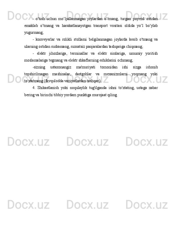 -   o‘tish   uchun   mo‘ljallanmagan   joylardan   o‘tmang,   turgan   poyezd   ostidan
emaklab   o‘tmang   va   harakatlanayotgan   transport   vositasi   oldida   yo‘l   bo‘ylab
yugurmang;
-   konveyerlar   va   rolikli   stollarni   belgilanmagan   joylarda   kesib   o'tmang   va
ularning ostidan sudramang, ruxsatsiz panjaralardan tashqariga chiqmang;
-   elektr   jihozlariga,   terminallar   va   elektr   simlariga,   umumiy   yoritish
moslamalariga tegmang va elektr shkaflarning eshiklarini ochmang;
-sizning   ustaxonangiz   ma'muriyati   tomonidan   ishi   sizga   ishonib
topshirilmagan   mashinalar,   dastgohlar   va   mexanizmlarni   yoqmang   yoki
to'xtatmang (favqulodda vaziyatlardan tashqari).
4.   Shikastlanish   yoki   noqulaylik   tug'ilganda   ishni   to'xtating,   ustaga   xabar
bering va birinchi tibbiy yordam punktiga murojaat qiling.
               