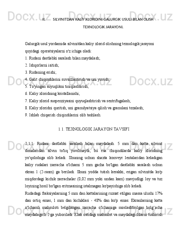 II. SILVINITDAN KALİY XLORIDINI GALURGIK USULI BILAN OLISH
TEXNOLOGIK JARAYONI.
Galurgik usul yordamida silvinitdan kaliy xlorid olishning texnologik jarayoni 
quyidagi operatsiyalarni o'z ichiga oladi:
1. Rudani dastlabki saralash bilan maydalash;
2. Ishqorlarni isitish;
3. Rudaning erishi;
4. Galit chiqindilarini suvsizlantirish va uni yuvish;
5. To'yingan suyuqlikni tiniqlashtirish;
6. Kaliy xloridning kristallanishi;
7. Kaliy xlorid suspenziyasini quyuqlashtirish va sentrifugalash;
8. Kaliy xloridni quritish, uni granulyatsiya qilish va granulani tozalash;
9. Ishlab chiqarish chiqindilarini olib tashlash.
1.1. TEXNOLOGIK JARAYON TAVSIFI
2.1.1.   Rudani   dastlabki   saralash   bilan   maydalash.   5   mm   dan   katta   silvinit
donalaridan   silvin   to'liq   yuvilmaydi,   bu   esa   chiqindilarda   kaliy   xloridning
yo'qolishiga   olib   keladi.   Shuning   uchun   shaxta   konveyr   lentalaridan   keladigan
kaliy   rudalari   zarracha   o'lchami   5   mm   gacha   bo'lgan   dastlabki   saralash   uchun
ekran   1   (2-rasm)   ga   beriladi.   Shuni   yodda   tutish   kerakki,   erigan   silvinitda   ko'p
miqdordagi   kichik   zarrachalar   (0,02   mm   yoki   undan   kam)   mavjudligi   loy   va   tuz
loyining hosil bo'lgan eritmasining istalmagan ko'payishiga olib keladi.
Rudadagi fraksiyalarning 5 mm dan kattalarining ruxsat etilgan massa ulushi 17%
dan   ortiq   emas,   1   mm   dan   kichiklari   -   48%   dan   ko'p   emas.   Ekranlarning   katta
o'lchamli   mahsuloti   belgilangan   zarracha   o'lchamiga   moslashtirilgan   bolg‘acha
maydalagich 2 ga yuboriladi. Elak ostidagi mahsulot va maydalagichlarni tushirish 