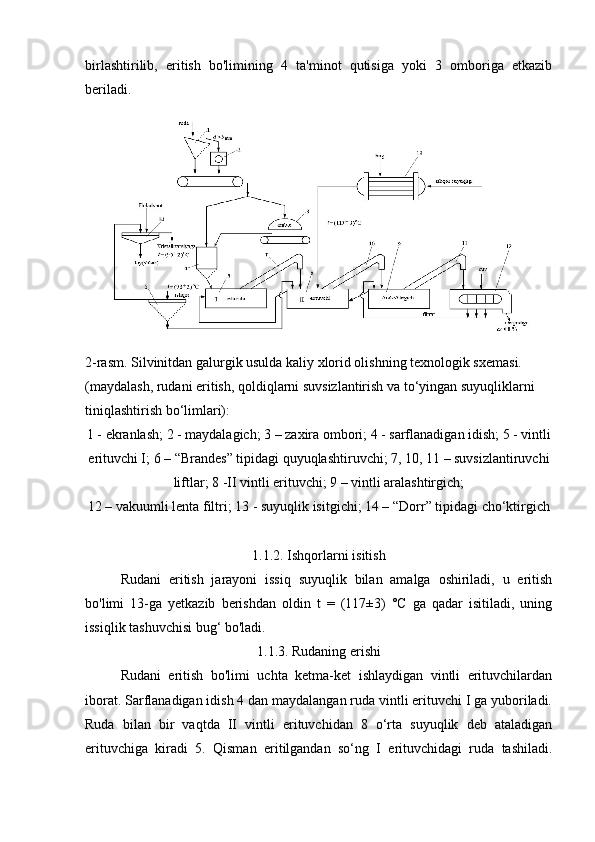 birlashtirilib,   eritish   bo'limining   4   ta'minot   qutisiga   yoki   3   omboriga   etkazib
beriladi.
2-rasm. Silvinitdan galurgik usulda kaliy xlorid olishning texnologik sxemasi.
(maydalash, rudani eritish, qoldiqlarni suvsizlantirish va to‘yingan suyuqliklarni 
tiniqlashtirish bo‘limlari):
1 - ekranlash; 2 - maydalagich; 3 – zaxira ombori; 4 - sarflanadigan idish; 5 - vintli
erituvchi I; 6 – “Brandes” tipidagi quyuqlashtiruvchi; 7, 10, 11 – suvsizlantiruvchi
liftlar; 8 -II vintli erituvchi; 9 – vintli aralashtirgich;
12 – vakuumli lenta filtri; 13 - suyuqlik isitgichi; 14 – “Dorr” tipidagi cho‘ktirgich
1.1.2. Ishqorlarni isitish
Rudani   eritish   jarayoni   issiq   suyuqlik   bilan   amalga   oshiriladi,   u   eritish
bo'limi   13-ga   yetkazib   berishdan   oldin   t   =   (117±3)   °C   ga   qadar   isitiladi,   uning
issiqlik tashuvchisi bug‘ bo'ladi.
1.1.3. Rudaning erishi
Rudani   eritish   bo'limi   uchta   ketma-ket   ishlaydigan   vintli   erituvchilardan
iborat. Sarflanadigan idish 4 dan maydalangan ruda vintli erituvchi I ga yuboriladi.
Ruda   bilan   bir   vaqtda   II   vintli   erituvchidan   8   o‘rta   suyuqlik   deb   ataladigan
erituvchiga   kiradi   5.   Qisman   eritilgandan   so‘ng   I   erituvchidagi   ruda   tashiladi. 