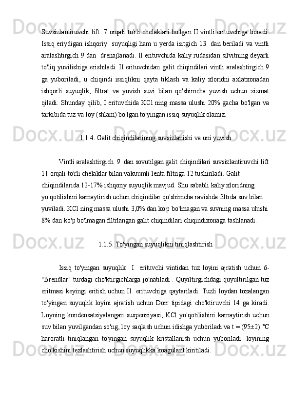 Suvsizlantiruvchi lift   7 orqali to'rli chelaklari bo'lgan II vintli erituvchiga boradi.
Issiq eriydigan ishqoriy   suyuqligi  ham  u yerda isitgich 13   dan beriladi  va vintli
aralashtirgich 9 dan   drenajlanadi. II erituvchida kaliy rudasidan silvitning deyarli
to'liq yuvilishiga erishiladi. II erituvchidan galit chiqindilari vintli aralashtirgich 9
ga   yuboriladi,   u   chiqindi   issiqlikni   qayta   tiklash   va   kaliy   xloridni   axlatxonadan
ishqorli   suyuqlik,   filtrat   va   yuvish   suvi   bilan   qo'shimcha   yuvish   uchun   xizmat
qiladi. Shunday qilib, I  erituvchida KCl  ning massa  ulushi  20%  gacha bo'lgan va
tarkibida tuz va loy (shlam) bo'lgan to'yingan issiq suyuqlik olamiz.
1.1.4. Galit chiqindilarining suvsizlanishi va uni yuvish
Vintli aralashtirgich  9  dan sovutilgan galit chiqindilari suvsizlantiruvchi lift
11 orqali to'rli chelaklar bilan vakuumli lenta filtriga 12 tushiriladi. Galit 
chiqindilarida 12-17% ishqoriy suyuqlik mavjud. Shu sababli kaliy xloridning 
yo'qotilishini kamaytirish uchun chiqindilar qo'shimcha ravishda filtrda suv bilan 
yuviladi. KCl ning massa ulushi 3,0% dan ko'p bo'lmagan va suvning massa ulushi
8% dan ko'p bo'lmagan filtrlangan galit chiqindilari chiqindixonaga tashlanadi.
1.1.5. To'yingan suyuqlikni tiniqlashtirish
Issiq   to'yingan   suyuqlik     I     erituvchi   vintidan   tuz   loyini   ajratish   uchun   6-
"Brendlar" turdagi cho'ktirgichlarga jo'natiladi . Quyiltirgichdagi quyultirilgan tuz
eritmasi  keyingi eritish uchun II   erituvchiga qaytariladi. Tuzli loydan tozalangan
to'yingan   suyuqlik   loyini   ajratish   uchun   Dorr   tipidagi   cho'ktiruvchi   14   ga   kiradi.
Loyning   kondensatsiyalangan   suspenziyasi,   KCl   yo'qotilishini   kamaytirish   uchun
suv bilan yuvilgandan so'ng, loy saqlash uchun idishga yuboriladi va t = (95±2) °C
haroratli   tiniqlangan   to'yingan   suyuqlik   kristallanish   uchun   yuboriladi.   loyining
cho'kishini tezlashtirish uchun suyuqlikka koagulant kiritiladi. 