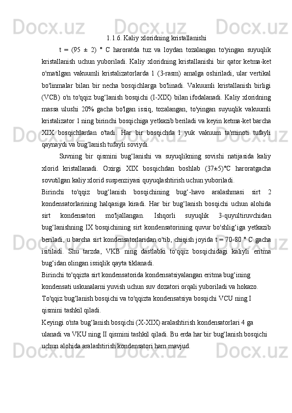 1.1.6. Kaliy xloridning kristallanishi
t   =   (95   ±   2)   °   C   haroratda   tuz   va   loydan   tozalangan   to'yingan   suyuqlik
kristallanish   uchun   yuboriladi.   Kaliy   xloridning   kristallanishi   bir   qator   ketma-ket
o'rnatilgan   vakuumli   kristalizatorlarda   1   (3-rasm)   amalga   oshiriladi,   ular   vertikal
bo'linmalar   bilan   bir   necha   bosqichlarga   bo'linadi.   Vakuumli   kristallanish   birligi
(VCB) o'n to'qqiz bug‘lanish bosqichi (I-XIX) bilan ifodalanadi. Kaliy xloridning
massa   ulushi   20%   gacha   bo'lgan   issiq,   tozalangan,   to'yingan   suyuqlik   vakuumli
kristalizator 1 ning birinchi bosqichiga yetkazib beriladi va keyin ketma-ket barcha
XIX   bosqichlardan   o'tadi.   Har   bir   bosqichda   l   yuk   vakuum   ta'minoti   tufayli
qaynaydi va bug‘lanish tufayli soviydi.
Suvning   bir   qismini   bug‘lanishi   va   suyuqlikning   sovishi   natijasida   kaliy
xlorid   kristallanadi.   Oxirgi   XIX   bosqichdan   boshlab   (37±5)°C   haroratgacha
sovutilgan kaliy xlorid suspenziyasi quyuqlashtirish uchun yuboriladi.
Birinchi   to'qqiz   bug‘lanish   bosqichining   bug‘-havo   aralashmasi   sirt   2
kondensatorlarining   halqasiga   kiradi.   Har   bir   bug‘lanish   bosqichi   uchun   alohida
sirt   kondensatori   mo'ljallangan.   Ishqorli   suyuqlik   3-quyultiruvchidan
bug‘lanishning   IX   bosqichining   sirt   kondensatorining   quvur   bo'shlig‘iga   yetkazib
beriladi, u barcha sirt kondensatorlaridan o'tib, chiqish joyida t = 70-80 ° C gacha
isitiladi.   Shu   tarzda,   VKB   ning   dastlabki   to'qqiz   bosqichidagi   kaliyli   eritma
bug‘idan olingan issiqlik qayta tiklanadi.
Birinchi to'qqizta sirt kondensatorida kondensatsiyalangan eritma bug‘ining 
kondensati uskunalarni yuvish uchun suv dozatori orqali yuboriladi va hokazo. 
To'qqiz bug‘lanish bosqichi va to'qqizta kondensatsiya bosqichi VCU ning I 
qismini tashkil qiladi.
Keyingi o'nta bug‘lanish bosqichi (X-XIX) aralashtirish kondensatorlari 4 ga 
ulanadi va VKU ning II qismini tashkil qiladi. Bu erda har bir bug‘lanish bosqichi 
uchun alohida aralashtirish kondensatori ham mavjud. 