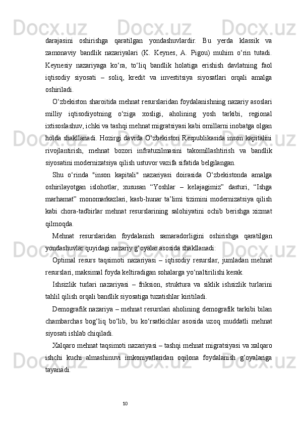 10darajasini   oshirishga   qaratilgan   yondashuvlardir.   Bu   yerda   klassik   va
zamonaviy   bandlik   nazariyalari   (K.   Keynes,   A.   Pigou)   muhim   o‘rin   tutadi.
Keynesiy   nazariyaga   ko‘ra,   to‘liq   bandlik   holatiga   erishish   davlatning   faol
iqtisodiy   siyosati   –   soliq,   kredit   va   investitsiya   siyosatlari   orqali   amalga
oshiriladi.
O‘zbekiston sharoitida mehnat resurslaridan foydalanishning nazariy asoslari
milliy   iqtisodiyotning   o‘ziga   xosligi,   aholining   yosh   tarkibi,   regional
ixtisoslashuv, ichki va tashqi mehnat migratsiyasi kabi omillarni inobatga olgan
holda shakllanadi. Hozirgi davrda O‘zbekiston Respublikasida  inson kapitalini
rivojlantirish,   mehnat   bozori   infratuzilmasini   takomillashtirish   va   bandlik
siyosatini modernizatsiya qilish ustuvor vazifa sifatida belgilangan.
Shu   o‘rinda   "inson   kapitali"   nazariyasi   doirasida   O‘zbekistonda   amalga
oshirilayotgan   islohotlar,   xususan   “Yoshlar   –   kelajagimiz”   dasturi,   “Ishga
marhamat”   monomarkazlari,   kasb-hunar   ta’limi   tizimini   modernizatsiya   qilish
kabi   chora-tadbirlar   mehnat   resurslarining   salohiyatini   ochib   berishga   xizmat
qilmoqda.
Mehnat   resurslaridan   foydalanish   samaradorligini   oshirishga   qaratilgan
yondashuvlar quyidagi nazariy g‘oyalar asosida shakllanadi:
Optimal   resurs   taqsimoti   nazariyasi   –   iqtisodiy   resurslar,   jumladan   mehnat
resurslari, maksimal foyda keltiradigan sohalarga yo‘naltirilishi kerak.
Ishsizlik   turlari   nazariyasi   –   friksion,   struktura   va   siklik   ishsizlik   turlarini
tahlil qilish orqali bandlik siyosatiga tuzatishlar kiritiladi.
Demografik nazariya – mehnat  resurslari  aholining demografik tarkibi  bilan
chambarchas   bog‘liq   bo‘lib,   bu   ko‘rsatkichlar   asosida   uzoq   muddatli   mehnat
siyosati ishlab chiqiladi.
Xalqaro mehnat taqsimoti nazariyasi – tashqi mehnat migratsiyasi va xalqaro
ishchi   kuchi   almashinuvi   imkoniyatlaridan   oqilona   foydalanish   g‘oyalariga
tayanadi.