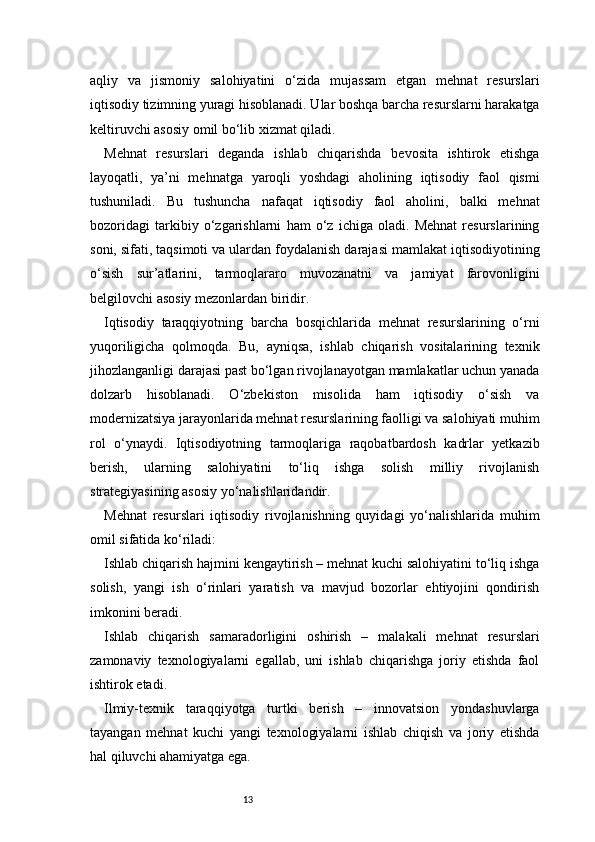 13aqliy   va   jismoniy   salohiyatini   o‘zida   mujassam   etgan   mehnat   resurslari
iqtisodiy tizimning yuragi hisoblanadi. Ular boshqa barcha resurslarni harakatga
keltiruvchi asosiy omil bo‘lib xizmat qiladi.
Mehnat   resurslari   deganda   ishlab   chiqarishda   bevosita   ishtirok   etishga
layoqatli,   ya’ni   mehnatga   yaroqli   yoshdagi   aholining   iqtisodiy   faol   qismi
tushuniladi.   Bu   tushuncha   nafaqat   iqtisodiy   faol   aholini,   balki   mehnat
bozoridagi   tarkibiy   o‘zgarishlarni   ham   o‘z   ichiga   oladi.   Mehnat   resurslarining
soni, sifati, taqsimoti va ulardan foydalanish darajasi mamlakat iqtisodiyotining
o‘sish   sur’atlarini,   tarmoqlararo   muvozanatni   va   jamiyat   farovonligini
belgilovchi asosiy mezonlardan biridir.
Iqtisodiy   taraqqiyotning   barcha   bosqichlarida   mehnat   resurslarining   o‘rni
yuqoriligicha   qolmoqda.   Bu,   ayniqsa,   ishlab   chiqarish   vositalarining   texnik
jihozlanganligi darajasi past bo‘lgan rivojlanayotgan mamlakatlar uchun yanada
dolzarb   hisoblanadi.   O‘zbekiston   misolida   ham   iqtisodiy   o‘sish   va
modernizatsiya jarayonlarida mehnat resurslarining faolligi va salohiyati muhim
rol   o‘ynaydi.   Iqtisodiyotning   tarmoqlariga   raqobatbardosh   kadrlar   yetkazib
berish,   ularning   salohiyatini   to‘liq   ishga   solish   milliy   rivojlanish
strategiyasining asosiy yo‘nalishlaridandir.
Mehnat   resurslari   iqtisodiy   rivojlanishning   quyidagi   yo‘nalishlarida   muhim
omil sifatida ko‘riladi:
Ishlab chiqarish hajmini kengaytirish – mehnat kuchi salohiyatini to‘liq ishga
solish,   yangi   ish   o‘rinlari   yaratish   va   mavjud   bozorlar   ehtiyojini   qondirish
imkonini beradi.
Ishlab   chiqarish   samaradorligini   oshirish   –   malakali   mehnat   resurslari
zamonaviy   texnologiyalarni   egallab,   uni   ishlab   chiqarishga   joriy   etishda   faol
ishtirok etadi.
Ilmiy-texnik   taraqqiyotga   turtki   berish   –   innovatsion   yondashuvlarga
tayangan   mehnat   kuchi   yangi   texnologiyalarni   ishlab   chiqish   va   joriy   etishda
hal qiluvchi ahamiyatga ega. 