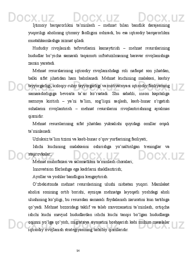 14Ijtimoiy   barqarorlikni   ta’minlash   –   mehnat   bilan   bandlik   darajasining
yuqoriligi   aholining   ijtimoiy   faolligini   oshiradi,   bu   esa   iqtisodiy   barqarorlikni
mustahkamlashga xizmat qiladi.
Hududiy   rivojlanish   tafovutlarini   kamaytirish   –   mehnat   resurslarining
hududlar   bo‘yicha   samarali   taqsimoti   infratuzilmaning   baravar   rivojlanishiga
zamin yaratadi.
Mehnat   resurslarining   iqtisodiy   rivojlanishdagi   roli   nafaqat   son   jihatdan,
balki   sifat   jihatidan   ham   baholanadi.   Mehnat   kuchining   malakasi,   kasbiy
tayyorgarligi, axloqiy-ruhiy tayyorgarligi va motivatsiyasi iqtisodiy faoliyatning
samaradorligiga   bevosita   ta’sir   ko‘rsatadi.   Shu   sababli,   inson   kapitaliga
sarmoya   kiritish   –   ya’ni   ta’lim,   sog‘liqni   saqlash,   kasb-hunar   o‘rgatish
sohalarini   rivojlantirish   –   mehnat   resurslarini   rivojlantirishning   ajralmas
qismidir.
Mehnat   resurslarining   sifat   jihatdan   yuksalishi   quyidagi   omillar   orqali
ta’minlanadi:
Uzluksiz ta’lim tizimi va kasb-hunar o‘quv yurtlarining faoliyati;
Ishchi   kuchining   malakasini   oshirishga   yo‘naltirilgan   treninglar   va
stajirovkalar;
Mehnat muhofazasi va salomatlikni ta’minlash choralari;
Innovatsion fikrlashga ega kadrlarni shakllantirish;
Ayollar va yoshlar bandligini kengaytirish.
O‘zbekistonda   mehnat   resurslarining   ulushi   nisbatan   yuqori.   Mamlakat
aholisi   sonining   ortib   borishi,   ayniqsa   mehnatga   layoqatli   yoshdagi   aholi
ulushining   ko‘pligi,   bu   resursdan   samarali   foydalanish   zaruratini   kun   tartibiga
qo‘yadi.   Mehnat   bozoridagi   taklif   va   talab   muvozanatini   ta’minlash,   ortiqcha
ishchi   kuchi   mavjud   hududlardan   ishchi   kuchi   tanqis   bo‘lgan   hududlarga
oqimni yo‘lga qo‘yish, migratsiya siyosatini  boshqarish kabi muhim masalalar
iqtisodiy rivojlanish strategiyasining tarkibiy qismlaridir. 