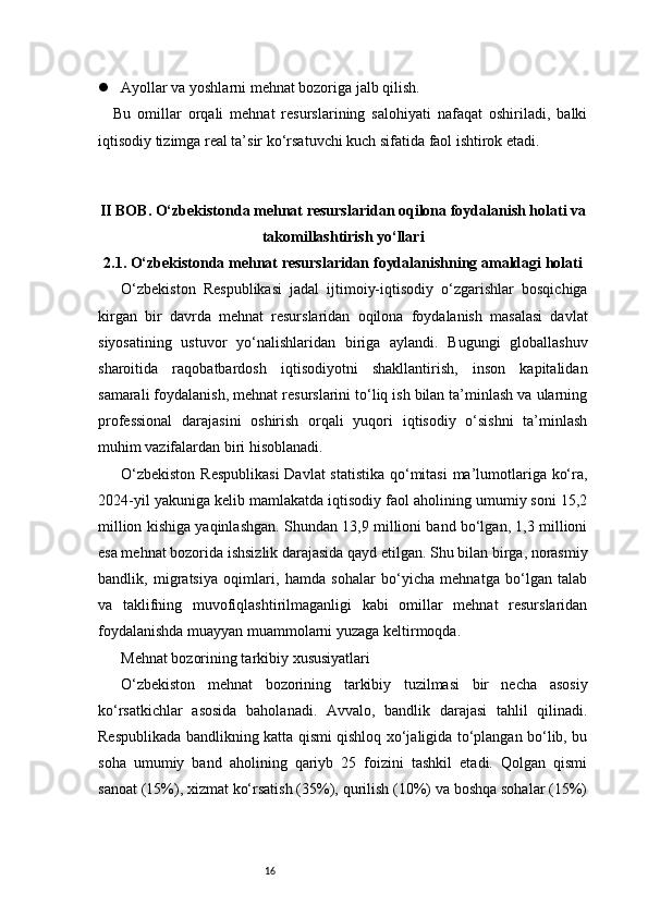 16 Ayollar va yoshlarni mehnat bozoriga jalb qilish.
Bu   omillar   orqali   mehnat   resurslarining   salohiyati   nafaqat   oshiriladi,   balki
iqtisodiy tizimga real ta’sir ko‘rsatuvchi kuch sifatida faol ishtirok etadi.
II BOB. O‘zbekistonda mehnat resurslaridan oqilona foydalanish holati va
takomillashtirish yo‘llari
2.1. O‘zbekistonda mehnat resurslaridan foydalanishning amaldagi holati
      O‘zbekiston   Respublikasi   jadal   ijtimoiy-iqtisodiy   o‘zgarishlar   bosqichiga
kirgan   bir   davrda   mehnat   resurslaridan   oqilona   foydalanish   masalasi   davlat
siyosatining   ustuvor   yo‘nalishlaridan   biriga   aylandi.   Bugungi   globallashuv
sharoitida   raqobatbardosh   iqtisodiyotni   shakllantirish,   inson   kapitalidan
samarali foydalanish, mehnat resurslarini to‘liq ish bilan ta’minlash va ularning
professional   darajasini   oshirish   orqali   yuqori   iqtisodiy   o‘sishni   ta’minlash
muhim vazifalardan biri hisoblanadi.
O‘zbekiston  Respublikasi  Davlat statistika qo‘mitasi  ma’lumotlariga ko‘ra,
2024-yil yakuniga kelib mamlakatda iqtisodiy faol aholining umumiy soni 15,2
million kishiga yaqinlashgan. Shundan 13,9 millioni band bo‘lgan, 1,3 millioni
esa mehnat bozorida ishsizlik darajasida qayd etilgan. Shu bilan birga, norasmiy
bandlik,   migratsiya   oqimlari,   hamda   sohalar   bo‘yicha   mehnatga   bo‘lgan   talab
va   taklifning   muvofiqlashtirilmaganligi   kabi   omillar   mehnat   resurslaridan
foydalanishda muayyan muammolarni yuzaga keltirmoqda.
Mehnat bozorining tarkibiy xususiyatlari
O‘zbekiston   mehnat   bozorining   tarkibiy   tuzilmasi   bir   necha   asosiy
ko‘rsatkichlar   asosida   baholanadi.   Avvalo,   bandlik   darajasi   tahlil   qilinadi.
Respublikada bandlikning katta qismi qishloq xo‘jaligida to‘plangan bo‘lib, bu
soha   umumiy   band   aholining   qariyb   25   foizini   tashkil   etadi.   Qolgan   qismi
sanoat (15%), xizmat ko‘rsatish (35%), qurilish (10%) va boshqa sohalar (15%) 