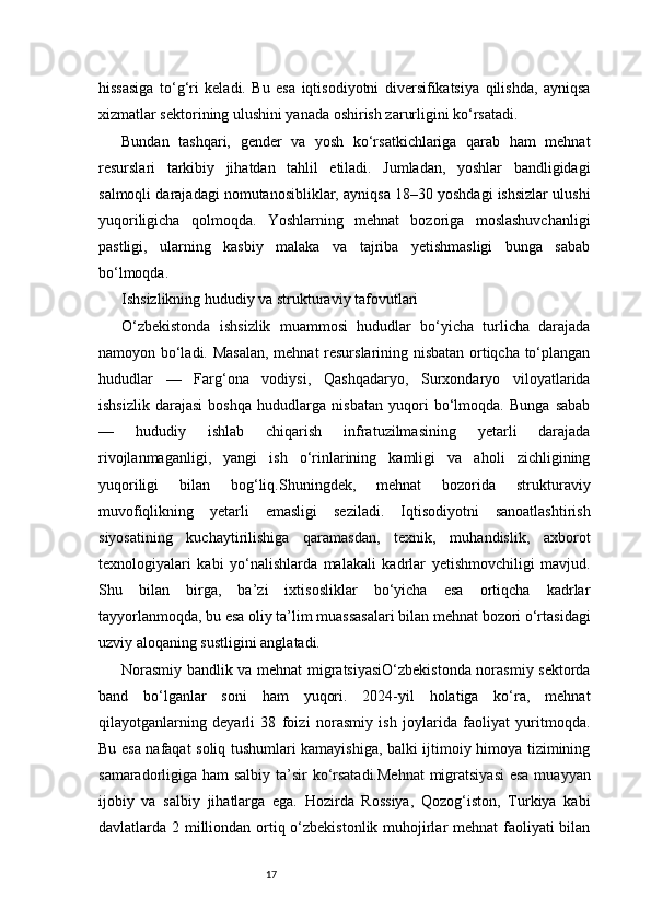 17hissasiga   to‘g‘ri   keladi.   Bu   esa   iqtisodiyotni   diversifikatsiya   qilishda,   ayniqsa
xizmatlar sektorining ulushini yanada oshirish zarurligini ko‘rsatadi.
Bundan   tashqari,   gender   va   yosh   ko‘rsatkichlariga   qarab   ham   mehnat
resurslari   tarkibiy   jihatdan   tahlil   etiladi.   Jumladan,   yoshlar   bandligidagi
salmoqli darajadagi nomutanosibliklar, ayniqsa 18–30 yoshdagi ishsizlar ulushi
yuqoriligicha   qolmoqda.   Yoshlarning   mehnat   bozoriga   moslashuvchanligi
pastligi,   ularning   kasbiy   malaka   va   tajriba   yetishmasligi   bunga   sabab
bo‘lmoqda.
Ishsizlikning hududiy va strukturaviy tafovutlari
O‘zbekistonda   ishsizlik   muammosi   hududlar   bo‘yicha   turlicha   darajada
namoyon bo‘ladi. Masalan,  mehnat resurslarining nisbatan ortiqcha to‘plangan
hududlar   —   Farg‘ona   vodiysi,   Qashqadaryo,   Surxondaryo   viloyatlarida
ishsizlik   darajasi   boshqa   hududlarga   nisbatan   yuqori   bo‘lmoqda.   Bunga   sabab
—   hududiy   ishlab   chiqarish   infratuzilmasining   yetarli   darajada
rivojlanmaganligi,   yangi   ish   o‘rinlarining   kamligi   va   aholi   zichligining
yuqoriligi   bilan   bog‘liq.Shuningdek,   mehnat   bozorida   strukturaviy
muvofiqlikning   yetarli   emasligi   seziladi.   Iqtisodiyotni   sanoatlashtirish
siyosatining   kuchaytirilishiga   qaramasdan,   texnik,   muhandislik,   axborot
texnologiyalari   kabi   yo‘nalishlarda   malakali   kadrlar   yetishmovchiligi   mavjud.
Shu   bilan   birga,   ba’zi   ixtisosliklar   bo‘yicha   esa   ortiqcha   kadrlar
tayyorlanmoqda, bu esa oliy ta’lim muassasalari bilan mehnat bozori o‘rtasidagi
uzviy aloqaning sustligini anglatadi.
Norasmiy bandlik va mehnat migratsiyasiO‘zbekistonda norasmiy sektorda
band   bo‘lganlar   soni   ham   yuqori.   2024-yil   holatiga   ko‘ra,   mehnat
qilayotganlarning   deyarli   38   foizi   norasmiy   ish   joylarida   faoliyat   yuritmoqda.
Bu esa nafaqat soliq tushumlari kamayishiga, balki ijtimoiy himoya tizimining
samaradorligiga ham salbiy ta’sir  ko‘rsatadi.Mehnat  migratsiyasi  esa muayyan
ijobiy   va   salbiy   jihatlarga   ega.   Hozirda   Rossiya,   Qozog‘iston,   Turkiya   kabi
davlatlarda 2 milliondan ortiq o‘zbekistonlik muhojirlar  mehnat  faoliyati bilan 