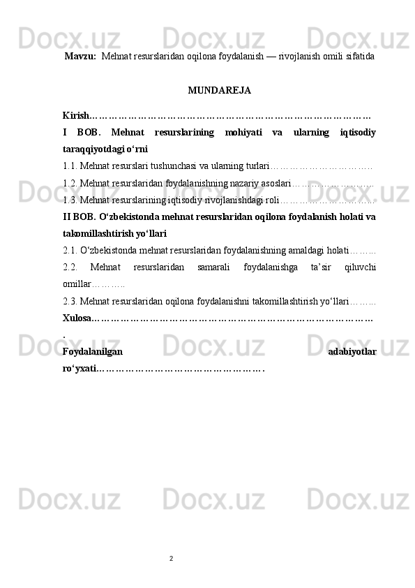 2Mavzu :   Mehnat resurslaridan oqilona foydalanish — rivojlanish omili sifatida
MUNDA REJA
Kirish ……………………………………………………………………………
I   BOB.   Mehnat   resurslarining   mohiyati   va   ularning   iqtisodiy
taraqqiyotdagi o‘rni
1.1. Mehnat resurslari tushunchasi va ularning turlari …………………………..
1.2. Mehnat resurslaridan foydalanishning nazariy asoslari ……………………..
1.3. Mehnat resurslarining iqtisodiy rivojlanishdagi roli ………………………...
II BOB. O‘zbekistonda mehnat resurslaridan oqilona foydalanish holati va
takomillashtirish yo‘llari
2.1. O‘zbekistonda mehnat resurslaridan foydalanishning amaldagi holati ……...
2.2.   Mehnat   resurslaridan   samarali   foydalanishga   ta’sir   qiluvchi
omillar ………..
2.3. Mehnat resurslaridan oqilona foydalanishni takomillashtirish yo‘llari ……...
Xulosa ……………………………………………………………………………
.
Foydalanilgan   adabiyotlar
ro‘yxati ……………………………………………. 