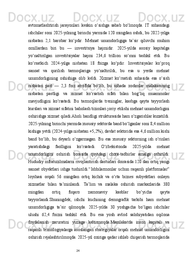 24avtomatlashtirish   jarayonlari   keskin   o‘sishga   sabab   bo‘lmoqda.   IT   sohasidagi
ishchilar soni 2025-yilning birinchi yarmida 120 mingdan oshdi, bu 2022-yilga
nisbatan   2,1   barobar   ko‘pdir.   Mehnat   unumdorligiga   ta’sir   qiluvchi   muhim
omillardan   biri   bu   —   investitsiya   hajmidir.   2025-yilda   asosiy   kapitalga
yo‘naltirilgan   investitsiyalar   hajmi   234,6   trillion   so‘mni   tashkil   etdi.   Bu
ko‘rsatkich   2024-yilga   nisbatan   18   foizga   ko‘pdir.   Investitsiyalar   ko‘proq
sanoat   va   qurilish   tarmoqlariga   yo‘naltirildi,   bu   esa   u   yerda   mehnat
unumdorligining   oshishiga   olib   keldi.   Xizmat   ko‘rsatish   sohasida   esa   o‘sish
nisbatan   past   —   2,3   foiz   atrofida   bo‘lib,   bu   sohada   xodimlar   malakasining
nisbatan   pastligi   va   xizmat   ko‘rsatish   sifati   bilan   bog‘liq   muammolar
mavjudligini   ko‘rsatadi.   Bu   tarmoqlarda   treninglar,   kasbga   qayta   tayyorlash
kurslari va xizmat sifatini baholash tizimlari joriy etilishi mehnat unumdorligini
oshirishga xizmat qiladi.Aholi bandligi strukturasida ham o‘zgarishlar kuzatildi.
2025-yilning birinchi yarmida xususiy sektorda band bo‘lganlar soni 8,4 million
kishiga yetdi (2024-yilga nisbatan +5,2%), davlat sektorida esa 4,6 million kishi
band   bo‘lib,   bu   deyarli   o‘zgarmagan.   Bu   esa   xususiy   sektorning   ish   o‘rinlari
yaratishdagi   faolligini   ko‘rsatadi.   O‘zbekistonda   2025-yilda   mehnat
unumdorligini   oshirish   borasida   quyidagi   chora-tadbirlar   amalga   oshirildi:
Hududiy infratuzilmalarni rivojlantirish dasturlari doirasida 120 dan ortiq yangi
sanoat   obyektlari   ishga   tushirildi.“Ishbilarmonlar   uchun   raqamli   platformalar”
loyihasi   orqali   56   mingdan   ortiq   kichik   va   o‘rta   biznes   subyektlari   onlayn
xizmatlar   bilan   ta’minlandi.   Ta’lim   va   malaka   oshirish   markazlarida   380
mingdan   ortiq   fuqaro   zamonaviy   kasblar   bo‘yicha   qayta
tayyorlandi.Shuningdek,   ishchi   kuchining   demografik   tarkibi   ham   mehnat
unumdorligiga   ta’sir   qilmoqda.   2025-yilda   30   yoshgacha   bo‘lgan   ishchilar
ulushi   62,4   foizni   tashkil   etdi.   Bu   esa   yosh   avlod   salohiyatidan   oqilona
foydalanish   zaruratini   yuzaga   keltirmoqda.Mamlakatda   inson   kapitali   va
raqamli texnologiyalarga asoslangan  strategiyalar orqali mehnat unumdorligini
oshirish rejalashtirilmoqda. 2025-yil oxiriga qadar ishlab chiqarish tarmoqlarida 