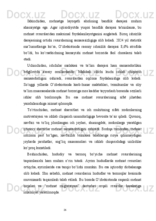 26Ikkinchidan,   mehnatga   layoqatli   aholining   bandlik   darajasi   muhim
ahamiyatga   ega.   Agar   iqtisodiyotda   yuqori   bandlik   darajasi   ta'minlansa,   bu
mehnat   resurslaridan   maksimal   foydalanilayotganini   anglatadi.   Biroq   ishsizlik
darajasining  ortishi   resurslarning samarasizligiga   olib keladi.  2024 yil   statistik
ma’lumotlariga   ko‘ra,   O‘zbekistonda   rasmiy   ishsizlik   darajasi   8,6%   atrofida
bo‘ldi,   bu   ko‘rsatkichning   kamayishi   mehnat   bozorida   faol   choralarni   talab
etadi.
Uchinchidan,   ishchilar   malakasi   va   ta’lim   darajasi   ham   samaradorlikni
belgilovchi   asosiy   omillardandir.   Malakali   ishchi   kuchi   ishlab   chiqarish
samaradorligini   oshiradi,   resurslardan   oqilona   foydalanishga   olib   keladi.
So‘nggi   yillarda   O‘zbekistonda   kasb-hunar   maktablari,   texnikumlar   va   oliy
ta’lim muassasalarida mehnat bozoriga mos kadrlar tayyorlash borasida sezilarli
ishlar   olib   borilmoqda.   Bu   esa   mehnat   resurslarining   sifat   jihatdan
yaxshilanishiga xizmat qilmoqda.
To‘rtinchidan,   mehnat   sharoitlari   va   ish   muhitining   sifati   xodimlarning
motivatsiyasi va ishlab chiqarish unumdorligiga bevosita ta’sir qiladi. Quvnoq,
xavfsiz   va   to‘liq   jihozlangan   ish   joylari,   shuningdek,   xodimlarga   yaratilgan
ijtimoiy sharoitlar mehnat samaradorligini oshiradi. Boshqa tomondan, mehnat
intizomi   past   bo‘lgan,   xavfsizlik   texnikasi   talablariga   rioya   qilinmaydigan
joylarda   jarohatlar,   sog‘liq   muammolari   va   ishlab   chiqarishdagi   uzilishlar
ko‘proq kuzatiladi.
Beshinchidan,   hududiy   va   tarmoq   bo‘yicha   mehnat   resurslarining
taqsimlanishi   ham   muhim   o‘rin   tutadi.   Ayrim   hududlarda   mehnat   resurslari
ortiqcha, ayrimlarida esa tanqis bo‘lishi  mumkin. Bu esa  iqtisodiy disbalansga
olib   keladi.   Shu   sababli,   mehnat   resurslarini   hududlar   va   tarmoqlar   kesimida
muvozanatli taqsimlash talab etiladi. Bu borada O‘zbekistonda raqamli mehnat
birjalari   va   “mehnat   migratsiyasi”   dasturlari   orqali   resurslar   harakatiga
imkoniyat yaratilmoqda.