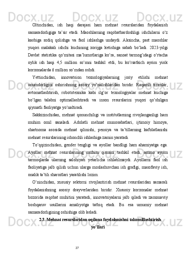 27Oltinchidan,   ish   haqi   darajasi   ham   mehnat   resurslaridan   foydalanish
samaradorligiga   ta’sir   etadi.   Maoshlarning   raqobatbardoshligi   ishchilarni   o‘z
kasbiga   sodiq   qolishga   va   faol   ishlashga   undaydi.   Aksincha,   past   maoshlar
yuqori   malakali   ishchi   kuchining   xorijga   ketishiga   sabab   bo‘ladi.   2023-yilgi
Davlat   statistika   qo‘mitasi   ma’lumotlariga   ko‘ra,   sanoat   tarmog‘idagi   o‘rtacha
oylik   ish   haqi   4,5   million   so‘mni   tashkil   etdi,   bu   ko‘rsatkich   ayrim   yirik
korxonalarda 6 million so‘mdan oshdi.
Yettinchidan,   innovatsion   texnologiyalarning   joriy   etilishi   mehnat
unumdorligini   oshirishning   asosiy   yo‘nalishlaridan   biridir.   Raqamli   tizimlar,
avtomatlashtirish,   robototexnika   kabi   ilg‘or   texnologiyalar   mehnat   kuchiga
bo‘lgan   talabni   optimallashtiradi   va   inson   resurslarini   yuqori   qo‘shilgan
qiymatli faoliyatga yo‘naltiradi.
Sakkizinchidan,   mehnat   qonunchiligi   va   institutlarning   rivojlanganligi   ham
muhim   omil   sanaladi.   Adolatli   mehnat   munosabatlari,   ijtimoiy   himoya,
shartnoma   asosida   mehnat   qilinishi,   pensiya   va   ta’tillarning   kafolatlanishi
mehnat resurslarining ishonchli ishlashiga zamin yaratadi.
To‘qqizinchidan,   gender   tengligi   va   ayollar   bandligi   ham   ahamiyatga   ega.
Ayollar   mehnat   resurslarining   muhim   qismini   tashkil   etadi,   ammo   ayrim
tarmoqlarda   ularning   salohiyati   yetarlicha   ishlatilmaydi.   Ayollarni   faol   ish
faoliyatiga   jalb   qilish   uchun   ularga   moslashuvchan   ish   grafigi,   masofaviy   ish,
onalik ta’tili sharoitlari yaratilishi lozim.
O‘ninchidan,   xususiy   sektorni   rivojlantirish   mehnat   resurslaridan   samarali
foydalanishning   asosiy   drayverlaridan   biridir.   Xususiy   korxonalar   mehnat
bozorida   raqobat   muhitini   yaratadi,   innovatsiyalarni   jalb   qiladi   va   zamonaviy
boshqaruv   usullarini   amaliyotga   tatbiq   etadi.   Bu   esa   umumiy   mehnat
samaradorligining oshishiga olib keladi.
2.3. Mehnat resurslaridan oqilona foydalanishni takomillashtirish
yo‘llari 