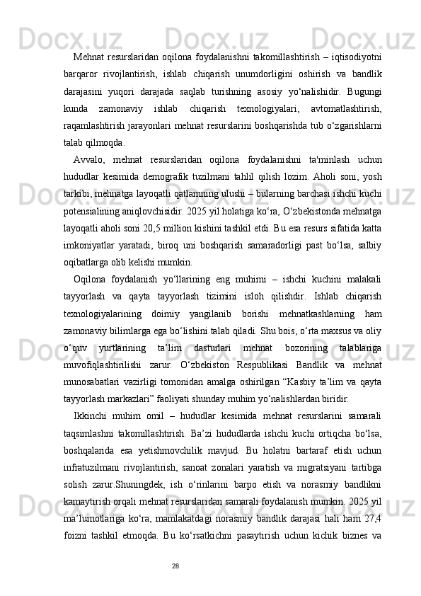 28Mehnat   resurslaridan   oqilona   foydalanishni   takomillashtirish   –   iqtisodiyotni
barqaror   rivojlantirish,   ishlab   chiqarish   unumdorligini   oshirish   va   bandlik
darajasini   yuqori   darajada   saqlab   turishning   asosiy   yo‘nalishidir.   Bugungi
kunda   zamonaviy   ishlab   chiqarish   texnologiyalari,   avtomatlashtirish,
raqamlashtirish jarayonlari mehnat  resurslarini boshqarishda  tub o‘zgarishlarni
talab qilmoqda.
Avvalo,   mehnat   resurslaridan   oqilona   foydalanishni   ta'minlash   uchun
hududlar   kesimida   demografik   tuzilmani   tahlil   qilish   lozim.   Aholi   soni,   yosh
tarkibi, mehnatga layoqatli qatlamning ulushi – bularning barchasi ishchi kuchi
potensialining aniqlovchisidir. 2025 yil holatiga ko‘ra, O‘zbekistonda mehnatga
layoqatli aholi soni 20,5 million kishini tashkil etdi. Bu esa resurs sifatida katta
imkoniyatlar   yaratadi,   biroq   uni   boshqarish   samaradorligi   past   bo‘lsa,   salbiy
oqibatlarga olib kelishi mumkin.
Oqilona   foydalanish   yo‘llarining   eng   muhimi   –   ishchi   kuchini   malakali
tayyorlash   va   qayta   tayyorlash   tizimini   isloh   qilishdir.   Ishlab   chiqarish
texnologiyalarining   doimiy   yangilanib   borishi   mehnatkashlarning   ham
zamonaviy bilimlarga ega bo‘lishini talab qiladi. Shu bois, o‘rta maxsus va oliy
o‘quv   yurtlarining   ta’lim   dasturlari   mehnat   bozorining   talablariga
muvofiqlashtirilishi   zarur.   O‘zbekiston   Respublikasi   Bandlik   va   mehnat
munosabatlari   vazirligi   tomonidan   amalga   oshirilgan   “Kasbiy   ta’lim   va   qayta
tayyorlash markazlari” faoliyati shunday muhim yo‘nalishlardan biridir.
Ikkinchi   muhim   omil   –   hududlar   kesimida   mehnat   resurslarini   samarali
taqsimlashni   takomillashtirish.   Ba’zi   hududlarda   ishchi   kuchi   ortiqcha   bo‘lsa,
boshqalarida   esa   yetishmovchilik   mavjud.   Bu   holatni   bartaraf   etish   uchun
infratuzilmani   rivojlantirish,   sanoat   zonalari   yaratish   va   migratsiyani   tartibga
solish   zarur.Shuningdek,   ish   o‘rinlarini   barpo   etish   va   norasmiy   bandlikni
kamaytirish orqali mehnat resurslaridan samarali foydalanish mumkin. 2025 yil
ma’lumotlariga   ko‘ra,   mamlakatdagi   norasmiy   bandlik   darajasi   hali   ham   27,4
foizni   tashkil   etmoqda.   Bu   ko‘rsatkichni   pasaytirish   uchun   kichik   biznes   va 
