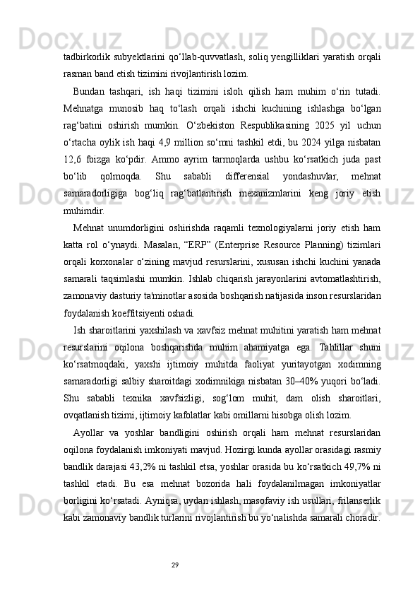 29tadbirkorlik subyektlarini   qo‘llab-quvvatlash,  soliq  yengilliklari   yaratish  orqali
rasman band etish tizimini rivojlantirish lozim.
Bundan   tashqari,   ish   haqi   tizimini   isloh   qilish   ham   muhim   o‘rin   tutadi.
Mehnatga   munosib   haq   to‘lash   orqali   ishchi   kuchining   ishlashga   bo‘lgan
rag‘batini   oshirish   mumkin.   O‘zbekiston   Respublikasining   2025   yil   uchun
o‘rtacha  oylik ish  haqi   4,9 million so‘mni   tashkil   etdi, bu  2024 yilga  nisbatan
12,6   foizga   ko‘pdir.   Ammo   ayrim   tarmoqlarda   ushbu   ko‘rsatkich   juda   past
bo‘lib   qolmoqda.   Shu   sababli   differensial   yondashuvlar,   mehnat
samaradorligiga   bog‘liq   rag‘batlantirish   mexanizmlarini   keng   joriy   etish
muhimdir.
Mehnat   unumdorligini   oshirishda   raqamli   texnologiyalarni   joriy   etish   ham
katta   rol   o‘ynaydi.   Masalan,   “ERP”   (Enterprise   Resource   Planning)   tizimlari
orqali   korxonalar   o‘zining   mavjud   resurslarini,   xususan   ishchi   kuchini   yanada
samarali   taqsimlashi   mumkin.   Ishlab   chiqarish   jarayonlarini   avtomatlashtirish,
zamonaviy dasturiy ta'minotlar asosida boshqarish natijasida inson resurslaridan
foydalanish koeffitsiyenti oshadi.
Ish sharoitlarini yaxshilash va xavfsiz mehnat muhitini yaratish ham mehnat
resurslarini   oqilona   boshqarishda   muhim   ahamiyatga   ega.   Tahlillar   shuni
ko‘rsatmoqdaki,   yaxshi   ijtimoiy   muhitda   faoliyat   yuritayotgan   xodimning
samaradorligi salbiy sharoitdagi  xodimnikiga nisbatan 30–40%  yuqori bo‘ladi.
Shu   sababli   texnika   xavfsizligi,   sog‘lom   muhit,   dam   olish   sharoitlari,
ovqatlanish tizimi, ijtimoiy kafolatlar kabi omillarni hisobga olish lozim.
Ayollar   va   yoshlar   bandligini   oshirish   orqali   ham   mehnat   resurslaridan
oqilona foydalanish imkoniyati mavjud. Hozirgi kunda ayollar orasidagi rasmiy
bandlik darajasi 43,2% ni tashkil etsa, yoshlar orasida bu ko‘rsatkich 49,7% ni
tashkil   etadi.   Bu   esa   mehnat   bozorida   hali   foydalanilmagan   imkoniyatlar
borligini ko‘rsatadi. Ayniqsa, uydan ishlash, masofaviy ish usullari, frilanserlik
kabi zamonaviy bandlik turlarini rivojlantirish bu yo‘nalishda samarali choradir. 
