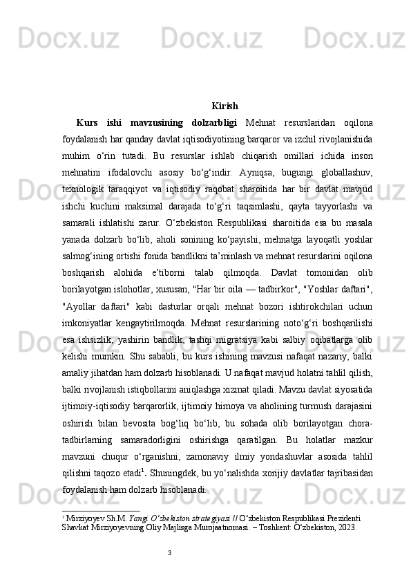 3 Kirish
Kurs   ishi   mavzusining   dolzarbligi   Mehnat   resurslaridan   oqilona
foydalanish har qanday davlat iqtisodiyotining barqaror va izchil rivojlanishida
muhim   o‘rin   tutadi.   Bu   resurslar   ishlab   chiqarish   omillari   ichida   inson
mehnatini   ifodalovchi   asosiy   bo‘g‘indir.   Ayniqsa,   bugungi   globallashuv,
texnologik   taraqqiyot   va   iqtisodiy   raqobat   sharoitida   har   bir   davlat   mavjud
ishchi   kuchini   maksimal   darajada   to‘g‘ri   taqsimlashi,   qayta   tayyorlashi   va
samarali   ishlatishi   zarur.   O‘zbekiston   Respublikasi   sharoitida   esa   bu   masala
yanada   dolzarb   bo‘lib,   aholi   sonining   ko‘payishi,   mehnatga   layoqatli   yoshlar
salmog‘ining ortishi fonida bandlikni ta’minlash va mehnat resurslarini oqilona
boshqarish   alohida   e’tiborni   talab   qilmoqda.   Davlat   tomonidan   olib
borilayotgan islohotlar, xususan, "Har bir oila — tadbirkor", "Yoshlar daftari",
"Ayollar   daftari"   kabi   dasturlar   orqali   mehnat   bozori   ishtirokchilari   uchun
imkoniyatlar   kengaytirilmoqda.   Mehnat   resurslarining   noto‘g‘ri   boshqarilishi
esa   ishsizlik,   yashirin   bandlik,   tashqi   migratsiya   kabi   salbiy   oqibatlarga   olib
kelishi   mumkin.   Shu   sababli,   bu   kurs   ishining   mavzusi   nafaqat   nazariy,   balki
amaliy jihatdan ham dolzarb hisoblanadi. U nafaqat mavjud holatni tahlil qilish,
balki rivojlanish istiqbollarini aniqlashga xizmat qiladi. Mavzu davlat siyosatida
ijtimoiy-iqtisodiy barqarorlik, ijtimoiy himoya va aholining turmush darajasini
oshirish   bilan   bevosita   bog‘liq   bo‘lib,   bu   sohada   olib   borilayotgan   chora-
tadbirlarning   samaradorligini   oshirishga   qaratilgan.   Bu   holatlar   mazkur
mavzuni   chuqur   o‘rganishni,   zamonaviy   ilmiy   yondashuvlar   asosida   tahlil
qilishni taqozo etadi 1
.   Shuningdek, bu yo‘nalishda xorijiy davlatlar tajribasidan
foydalanish ham dolzarb hisoblanadi.
1
  Mirziyoyev Sh.M.  Yangi O‘zbekiston strategiyasi  // O‘zbekiston Respublikasi Prezidenti 
Shavkat Mirziyoyevning Oliy Majlisga Murojaatnomasi. – Toshkent: O‘zbekiston, 2023. 