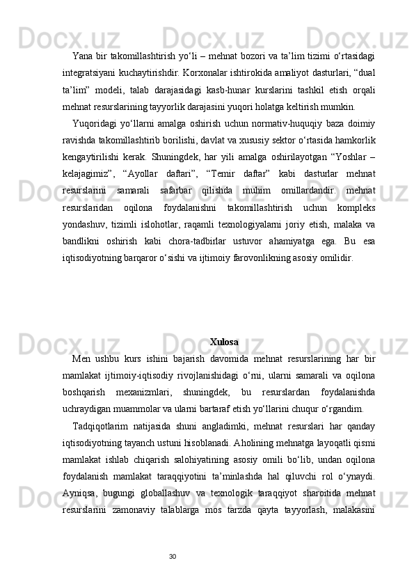 30Yana bir takomillashtirish yo‘li – mehnat  bozori va ta’lim tizimi o‘rtasidagi
integratsiyani kuchaytirishdir. Korxonalar ishtirokida amaliyot dasturlari, “dual
ta’lim”   modeli,   talab   darajasidagi   kasb-hunar   kurslarini   tashkil   etish   orqali
mehnat resurslarining tayyorlik darajasini yuqori holatga keltirish mumkin.
Yuqoridagi   yo‘llarni   amalga   oshirish   uchun   normativ-huquqiy   baza   doimiy
ravishda takomillashtirib borilishi, davlat va xususiy sektor o‘rtasida hamkorlik
kengaytirilishi   kerak.   Shuningdek,   har   yili   amalga   oshirilayotgan   “Yoshlar   –
kelajagimiz”,   “Ayollar   daftari”,   “Temir   daftar”   kabi   dasturlar   mehnat
resurslarini   samarali   safarbar   qilishda   muhim   omillardandir.   mehnat
resurslaridan   oqilona   foydalanishni   takomillashtirish   uchun   kompleks
yondashuv,   tizimli   islohotlar,   raqamli   texnologiyalarni   joriy   etish,   malaka   va
bandlikni   oshirish   kabi   chora-tadbirlar   ustuvor   ahamiyatga   ega.   Bu   esa
iqtisodiyotning barqaror o‘sishi va ijtimoiy farovonlikning asosiy omilidir.
Xulosa  
Men   ushbu   kurs   ishini   bajarish   davomida   mehnat   resurslarining   har   bir
mamlakat   ijtimoiy-iqtisodiy   rivojlanishidagi   o‘rni,   ularni   samarali   va   oqilona
boshqarish   mexanizmlari,   shuningdek,   bu   resurslardan   foydalanishda
uchraydigan muammolar va ularni bartaraf etish yo‘llarini chuqur o‘rgandim.
Tadqiqotlarim   natijasida   shuni   angladimki,   mehnat   resurslari   har   qanday
iqtisodiyotning tayanch ustuni hisoblanadi. Aholining mehnatga layoqatli qismi
mamlakat   ishlab   chiqarish   salohiyatining   asosiy   omili   bo‘lib,   undan   oqilona
foydalanish   mamlakat   taraqqiyotini   ta’minlashda   hal   qiluvchi   rol   o‘ynaydi.
Ayniqsa,   bugungi   globallashuv   va   texnologik   taraqqiyot   sharoitida   mehnat
resurslarini   zamonaviy   talablarga   mos   tarzda   qayta   tayyorlash,   malakasini 