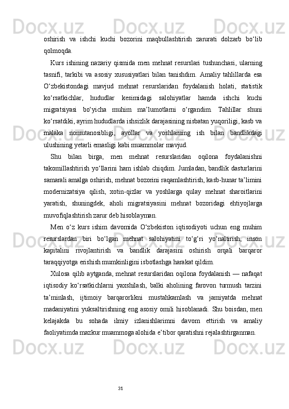 31oshirish   va   ishchi   kuchi   bozorini   maqbullashtirish   zarurati   dolzarb   bo‘lib
qolmoqda.
Kurs   ishining   nazariy   qismida   men   mehnat   resurslari   tushunchasi,   ularning
tasnifi,   tarkibi   va   asosiy   xususiyatlari   bilan   tanishdim.   Amaliy   tahlillarda   esa
O‘zbekistondagi   mavjud   mehnat   resurslaridan   foydalanish   holati,   statistik
ko‘rsatkichlar,   hududlar   kesimidagi   salohiyatlar   hamda   ishchi   kuchi
migratsiyasi   bo‘yicha   muhim   ma’lumotlarni   o‘rgandim.   Tahlillar   shuni
ko‘rsatdiki, ayrim hududlarda ishsizlik darajasining nisbatan yuqoriligi, kasb va
malaka   nomutanosibligi,   ayollar   va   yoshlarning   ish   bilan   bandlikdagi
ulushining yetarli emasligi kabi muammolar mavjud.
Shu   bilan   birga,   men   mehnat   resurslaridan   oqilona   foydalanishni
takomillashtirish yo‘llarini ham  ishlab chiqdim. Jumladan, bandlik dasturlarini
samarali amalga oshirish, mehnat bozorini raqamlashtirish, kasb-hunar ta’limini
modernizatsiya   qilish,   xotin-qizlar   va   yoshlarga   qulay   mehnat   sharoitlarini
yaratish,   shuningdek,   aholi   migratsiyasini   mehnat   bozoridagi   ehtiyojlarga
muvofiqlashtirish zarur deb hisoblayman.
Men   o‘z   kurs   ishim   davomida   O‘zbekiston   iqtisodiyoti   uchun   eng   muhim
resurslardan   biri   bo‘lgan   mehnat   salohiyatini   to‘g‘ri   yo‘naltirish,   inson
kapitalini   rivojlantirish   va   bandlik   darajasini   oshirish   orqali   barqaror
taraqqiyotga erishish mumkinligini isbotlashga harakat qildim.
Xulosa   qilib  aytganda,   mehnat   resurslaridan  oqilona   foydalanish   —  nafaqat
iqtisodiy   ko‘rsatkichlarni   yaxshilash,   balki   aholining   farovon   turmush   tarzini
ta’minlash,   ijtimoiy   barqarorlikni   mustahkamlash   va   jamiyatda   mehnat
madaniyatini   yuksaltirishning   eng   asosiy   omili   hisoblanadi.   Shu   boisdan,   men
kelajakda   bu   sohada   ilmiy   izlanishlarimni   davom   ettirish   va   amaliy
faoliyatimda mazkur muammoga alohida e’tibor qaratishni rejalashtirganman. 