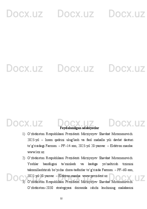 32Foydalanilgan adabiyotlar
1) O‘zbekiston   Respublikasi   Prezidenti   Mirziyoyev   Shavkat   Miromonovich.
2023-yil   –   Inson   qadrini   ulug‘lash   va   faol   mahalla   yili   davlat   dasturi
to‘g‘risidagi Farmon. – PF–14-son, 2023-yil 20-yanvar. – Elektron manba:
www.lex.uz
2) O‘zbekiston   Respublikasi   Prezidenti   Mirziyoyev   Shavkat   Miromonovich.
Yoshlar   bandligini   ta’minlash   va   kasbga   yo‘naltirish   tizimini
takomillashtirish bo‘yicha chora-tadbirlar to‘g‘risida Farmon. – PF–60-son,
2022-yil 20-yanvar. – Elektron manba: www.prezident.uz
3) O‘zbekiston   Respublikasi   Prezidenti   Mirziyoyev   Shavkat   Miromonovich.
O‘zbekiston–2030   strategiyasi   doirasida   ishchi   kuchining   malakasini 