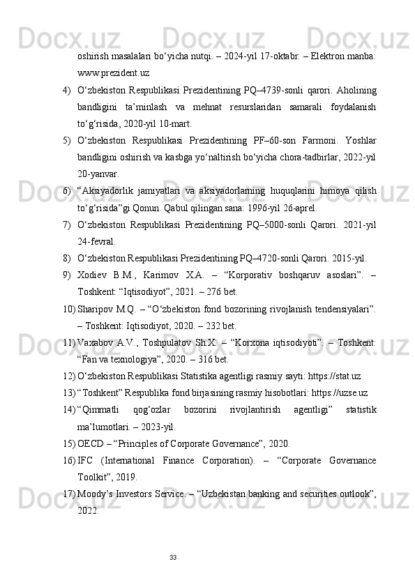 33oshirish masalalari bo‘yicha nutqi. – 2024-yil 17-oktabr. – Elektron manba:
www.prezident.uz
4) O‘zbekiston   Respublikasi   Prezidentining   PQ–4739-sonli   qarori.   Aholining
bandligini   ta’minlash   va   mehnat   resurslaridan   samarali   foydalanish
to‘g‘risida, 2020-yil 10-mart.
5) O‘zbekiston   Respublikasi   Prezidentining   PF–60-son   Farmoni.   Yoshlar
bandligini oshirish va kasbga yo‘naltirish bo‘yicha chora-tadbirlar, 2022-yil
20-yanvar.
6) “Aksiyadorlik   jamiyatlari   va   aksiyadorlarning   huquqlarini   himoya   qilish
to‘g‘risida”gi Qonun. Qabul qilingan sana: 1996-yil 26-aprel.
7) O‘zbekiston   Respublikasi   Prezidentining   PQ–5000-sonli   Qarori.   2021-yil
24-fevral.
8) O‘zbekiston Respublikasi Prezidentining PQ–4720-sonli Qarori. 2015-yil.
9) Xodiev   B.M.,   Karimov   X.A.   –   “Korporativ   boshqaruv   asoslari”.   –
Toshkent: “Iqtisodiyot”, 2021. – 276 bet.
10) Sharipov M.Q. – “O‘zbekiston fond bozorining rivojlanish tendensiyalari”.
– Toshkent: Iqtisodiyot, 2020. – 232 bet.
11) Vaxabov   A.V.,   Toshpulatov   Sh.X.   –   “Korxona   iqtisodiyoti”.   –   Toshkent:
“Fan va texnologiya”, 2020. – 316 bet.
12) O‘zbekiston Respublikasi Statistika agentligi rasmiy sayti: https://stat.uz
13) “Toshkent” Respublika fond birjasining rasmiy hisobotlari: https://uzse.uz
14) “Qimmatli   qog‘ozlar   bozorini   rivojlantirish   agentligi”   statistik
ma’lumotlari. – 2023-yil.
15) OECD – “Principles of Corporate Governance”, 2020.
16) IFC   (International   Finance   Corporation).   –   “Corporate   Governance
Toolkit”, 2019.
17) Moody’s Investors Service. – “Uzbekistan banking and securities outlook”,
2022. 