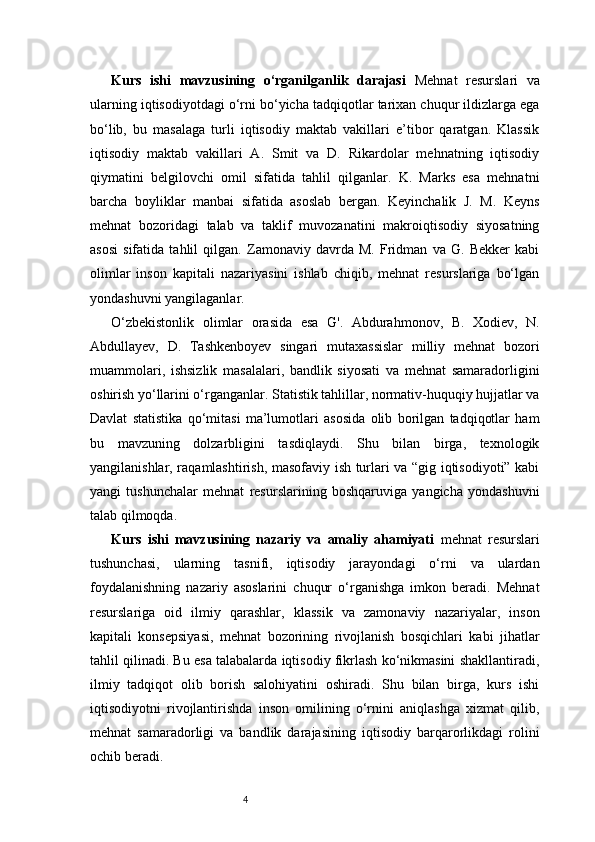 4Kurs   ishi   mavzusining   o‘rganilganlik   darajasi   Mehnat   resurslari   va
ularning iqtisodiyotdagi o‘rni bo‘yicha tadqiqotlar tarixan chuqur ildizlarga ega
bo‘lib,   bu   masalaga   turli   iqtisodiy   maktab   vakillari   e’tibor   qaratgan.   Klassik
iqtisodiy   maktab   vakillari   A.   Smit   va   D.   Rikardolar   mehnatning   iqtisodiy
qiymatini   belgilovchi   omil   sifatida   tahlil   qilganlar.   K.   Marks   esa   mehnatni
barcha   boyliklar   manbai   sifatida   asoslab   bergan.   Keyinchalik   J.   M.   Keyns
mehnat   bozoridagi   talab   va   taklif   muvozanatini   makroiqtisodiy   siyosatning
asosi   sifatida   tahlil   qilgan.   Zamonaviy   davrda   M.   Fridman   va   G.   Bekker   kabi
olimlar   inson   kapitali   nazariyasini   ishlab   chiqib,   mehnat   resurslariga   bo‘lgan
yondashuvni yangilaganlar. 
O‘zbekistonlik   olimlar   orasida   esa   G'.   Abdurahmonov,   B.   Xodiev,   N.
Abdullayev,   D.   Tashkenboyev   singari   mutaxassislar   milliy   mehnat   bozori
muammolari,   ishsizlik   masalalari,   bandlik   siyosati   va   mehnat   samaradorligini
oshirish yo‘llarini o‘rganganlar. Statistik tahlillar, normativ-huquqiy hujjatlar va
Davlat   statistika   qo‘mitasi   ma’lumotlari   asosida   olib   borilgan   tadqiqotlar   ham
bu   mavzuning   dolzarbligini   tasdiqlaydi.   Shu   bilan   birga,   texnologik
yangilanishlar, raqamlashtirish, masofaviy ish turlari va “gig iqtisodiyoti” kabi
yangi   tushunchalar   mehnat   resurslarining   boshqaruviga   yangicha   yondashuvni
talab qilmoqda. 
Kurs   ishi   mavzusining   nazariy   va   amaliy   ahamiyati   mehnat   resurslari
tushunchasi,   ularning   tasnifi,   iqtisodiy   jarayondagi   o‘rni   va   ulardan
foydalanishning   nazariy   asoslarini   chuqur   o‘rganishga   imkon   beradi.   Mehnat
resurslariga   oid   ilmiy   qarashlar,   klassik   va   zamonaviy   nazariyalar,   inson
kapitali   konsepsiyasi,   mehnat   bozorining   rivojlanish   bosqichlari   kabi   jihatlar
tahlil qilinadi. Bu esa talabalarda iqtisodiy fikrlash ko‘nikmasini shakllantiradi,
ilmiy   tadqiqot   olib   borish   salohiyatini   oshiradi.   Shu   bilan   birga,   kurs   ishi
iqtisodiyotni   rivojlantirishda   inson   omilining   o‘rnini   aniqlashga   xizmat   qilib,
mehnat   samaradorligi   va   bandlik   darajasining   iqtisodiy   barqarorlikdagi   rolini
ochib beradi. 