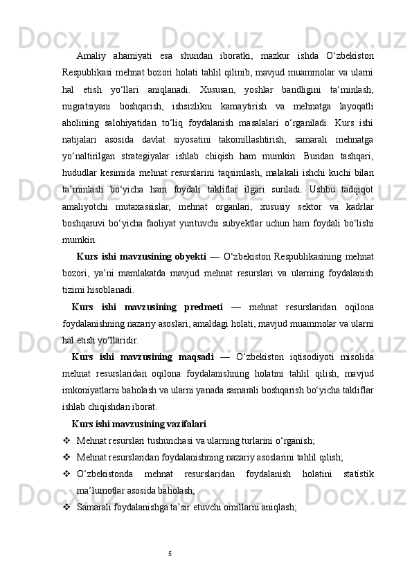 5Amaliy   ahamiyati   esa   shundan   iboratki,   mazkur   ishda   O‘zbekiston
Respublikasi  mehnat  bozori  holati  tahlil  qilinib, mavjud muammolar  va ularni
hal   etish   yo‘llari   aniqlanadi.   Xususan,   yoshlar   bandligini   ta’minlash,
migratsiyani   boshqarish,   ishsizlikni   kamaytirish   va   mehnatga   layoqatli
aholining   salohiyatidan   to‘liq   foydalanish   masalalari   o‘rganiladi.   Kurs   ishi
natijalari   asosida   davlat   siyosatini   takomillashtirish,   samarali   mehnatga
yo‘naltirilgan   strategiyalar   ishlab   chiqish   ham   mumkin.   Bundan   tashqari,
hududlar   kesimida   mehnat   resurslarini   taqsimlash,   malakali   ishchi   kuchi   bilan
ta’minlash   bo‘yicha   ham   foydali   takliflar   ilgari   suriladi.   Ushbu   tadqiqot
amaliyotchi   mutaxassislar,   mehnat   organlari,   xususiy   sektor   va   kadrlar
boshqaruvi  bo‘yicha  faoliyat  yurituvchi  subyektlar  uchun ham  foydali  bo‘lishi
mumkin.
Kurs   ishi   mavzusining   obyekti   —   O‘zbekiston   Respublikasining   mehnat
bozori,   ya’ni   mamlakatda   mavjud   mehnat   resurslari   va   ularning   foydalanish
tizimi hisoblanadi.
Kurs   ishi   mavzusining   predmeti   —   mehnat   resurslaridan   oqilona
foydalanishning nazariy asoslari, amaldagi holati, mavjud muammolar va ularni
hal etish yo‘llaridir.
Kurs   ishi   mavzusining   maqsadi   —   O‘zbekiston   iqtisodiyoti   misolida
mehnat   resurslaridan   oqilona   foydalanishning   holatini   tahlil   qilish,   mavjud
imkoniyatlarni baholash va ularni yanada samarali boshqarish bo‘yicha takliflar
ishlab chiqishdan iborat.
Kurs ishi mavzusining vazifalari
 Mehnat resurslari tushunchasi va ularning turlarini o‘rganish;
 Mehnat resurslaridan foydalanishning nazariy asoslarini tahlil qilish;
 O‘zbekistonda   mehnat   resurslaridan   foydalanish   holatini   statistik
ma’lumotlar asosida baholash;
 Samarali foydalanishga ta’sir etuvchi omillarni aniqlash; 