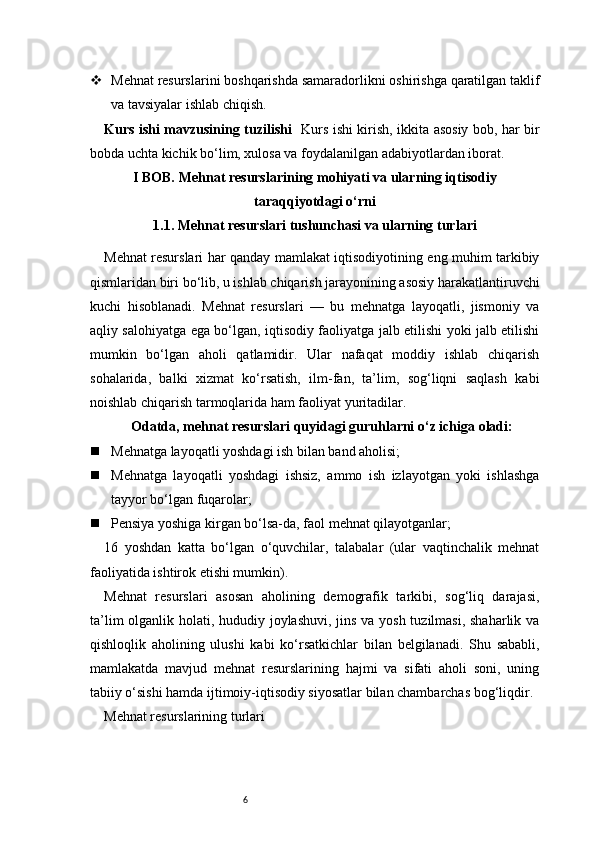 6 Mehnat resurslarini boshqarishda samaradorlikni oshirishga qaratilgan taklif
va tavsiyalar ishlab chiqish.
Kurs ishi mavzusining tuzilishi    Kurs ishi kirish, ikkita asosiy bob, har bir
bobda uchta kichik bo‘lim, xulosa va foydalanilgan adabiyotlardan iborat.
I BOB. Mehnat resurslarining mohiyati va ularning iqtisodiy
taraqqiyotdagi o‘rni
1.1. Mehnat resurslari tushunchasi va ularning turlari
Mehnat resurslari har qanday mamlakat iqtisodiyotining eng muhim tarkibiy
qismlaridan biri bo‘lib, u ishlab chiqarish jarayonining asosiy harakatlantiruvchi
kuchi   hisoblanadi.   Mehnat   resurslari   —   bu   mehnatga   layoqatli,   jismoniy   va
aqliy salohiyatga ega bo‘lgan, iqtisodiy faoliyatga jalb etilishi yoki jalb etilishi
mumkin   bo‘lgan   aholi   qatlamidir.   Ular   nafaqat   moddiy   ishlab   chiqarish
sohalarida,   balki   xizmat   ko‘rsatish,   ilm-fan,   ta’lim,   sog‘liqni   saqlash   kabi
noishlab chiqarish tarmoqlarida ham faoliyat yuritadilar.
Odatda, mehnat resurslari quyidagi guruhlarni o‘z ichiga oladi:
 Mehnatga layoqatli yoshdagi ish bilan band aholisi;
 Mehnatga   layoqatli   yoshdagi   ishsiz,   ammo   ish   izlayotgan   yoki   ishlashga
tayyor bo‘lgan fuqarolar;
 Pensiya yoshiga kirgan bo‘lsa-da, faol mehnat qilayotganlar;
16   yoshdan   katta   bo‘lgan   o‘quvchilar,   talabalar   (ular   vaqtinchalik   mehnat
faoliyatida ishtirok etishi mumkin).
Mehnat   resurslari   asosan   aholining   demografik   tarkibi,   sog‘liq   darajasi,
ta’lim  olganlik holati, hududiy joylashuvi, jins va yosh tuzilmasi, shaharlik va
qishloqlik   aholining   ulushi   kabi   ko‘rsatkichlar   bilan   belgilanadi.   Shu   sababli,
mamlakatda   mavjud   mehnat   resurslarining   hajmi   va   sifati   aholi   soni,   uning
tabiiy o‘sishi hamda ijtimoiy-iqtisodiy siyosatlar bilan chambarchas bog‘liqdir.
Mehnat resurslarining turlari 