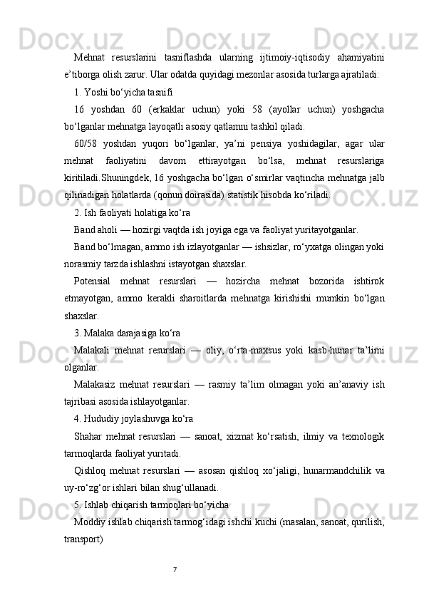 7Mehnat   resurslarini   tasniflashda   ularning   ijtimoiy-iqtisodiy   ahamiyatini
e’tiborga olish zarur. Ular odatda quyidagi mezonlar asosida turlarga ajratiladi:
1. Yoshi bo‘yicha tasnifi
16   yoshdan   60   (erkaklar   uchun)   yoki   58   (ayollar   uchun)   yoshgacha
bo‘lganlar mehnatga layoqatli asosiy qatlamni tashkil qiladi.
60/58   yoshdan   yuqori   bo‘lganlar,   ya’ni   pensiya   yoshidagilar,   agar   ular
mehnat   faoliyatini   davom   ettirayotgan   bo‘lsa,   mehnat   resurslariga
kiritiladi.Shuningdek, 16 yoshgacha bo‘lgan o‘smirlar vaqtincha mehnatga jalb
qilinadigan holatlarda (qonun doirasida) statistik hisobda ko‘riladi.
2. Ish faoliyati holatiga ko‘ra
Band aholi — hozirgi vaqtda ish joyiga ega va faoliyat yuritayotganlar.
Band bo‘lmagan, ammo ish izlayotganlar — ishsizlar, ro‘yxatga olingan yoki
norasmiy tarzda ishlashni istayotgan shaxslar.
Potensial   mehnat   resurslari   —   hozircha   mehnat   bozorida   ishtirok
etmayotgan,   ammo   kerakli   sharoitlarda   mehnatga   kirishishi   mumkin   bo‘lgan
shaxslar.
3. Malaka darajasiga ko‘ra
Malakali   mehnat   resurslari   —   oliy,   o‘rta-maxsus   yoki   kasb-hunar   ta’limi
olganlar.
Malakasiz   mehnat   resurslari   —   rasmiy   ta’lim   olmagan   yoki   an’anaviy   ish
tajribasi asosida ishlayotganlar.
4. Hududiy joylashuvga ko‘ra
Shahar   mehnat   resurslari   —   sanoat,   xizmat   ko‘rsatish,   ilmiy   va   texnologik
tarmoqlarda faoliyat yuritadi.
Qishloq   mehnat   resurslari   —   asosan   qishloq   xo‘jaligi,   hunarmandchilik   va
uy-ro‘zg‘or ishlari bilan shug‘ullanadi.
5. Ishlab chiqarish tarmoqlari bo‘yicha
Moddiy ishlab chiqarish tarmog‘idagi ishchi kuchi (masalan, sanoat, qurilish,
transport) 