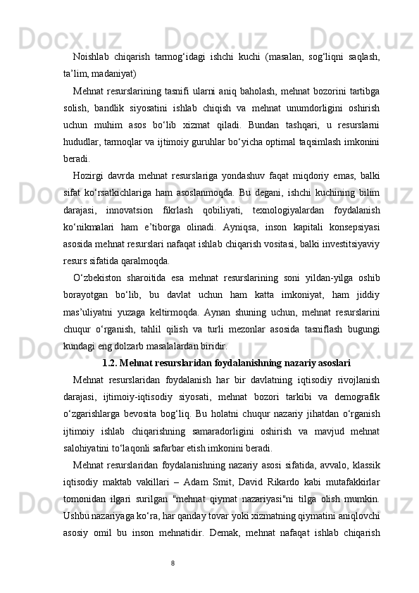 8Noishlab   chiqarish   tarmog‘idagi   ishchi   kuchi   (masalan,   sog‘liqni   saqlash,
ta’lim, madaniyat)
Mehnat   resurslarining  tasnifi   ularni   aniq   baholash,   mehnat   bozorini   tartibga
solish,   bandlik   siyosatini   ishlab   chiqish   va   mehnat   unumdorligini   oshirish
uchun   muhim   asos   bo‘lib   xizmat   qiladi.   Bundan   tashqari,   u   resurslarni
hududlar, tarmoqlar va ijtimoiy guruhlar bo‘yicha optimal taqsimlash imkonini
beradi.
Hozirgi   davrda   mehnat   resurslariga   yondashuv   faqat   miqdoriy   emas,   balki
sifat   ko‘rsatkichlariga   ham   asoslanmoqda.   Bu   degani,   ishchi   kuchining   bilim
darajasi,   innovatsion   fikrlash   qobiliyati,   texnologiyalardan   foydalanish
ko‘nikmalari   ham   e’tiborga   olinadi.   Ayniqsa,   inson   kapitali   konsepsiyasi
asosida mehnat resurslari nafaqat ishlab chiqarish vositasi, balki investitsiyaviy
resurs sifatida qaralmoqda.
O‘zbekiston   sharoitida   esa   mehnat   resurslarining   soni   yildan-yilga   oshib
borayotgan   bo‘lib,   bu   davlat   uchun   ham   katta   imkoniyat,   ham   jiddiy
mas’uliyatni   yuzaga   keltirmoqda.   Aynan   shuning   uchun,   mehnat   resurslarini
chuqur   o‘rganish,   tahlil   qilish   va   turli   mezonlar   asosida   tasniflash   bugungi
kundagi eng dolzarb masalalardan biridir.
1.2. Mehnat resurslaridan foydalanishning nazariy asoslari
Mehnat   resurslaridan   foydalanish   har   bir   davlatning   iqtisodiy   rivojlanish
darajasi,   ijtimoiy-iqtisodiy   siyosati,   mehnat   bozori   tarkibi   va   demografik
o‘zgarishlarga   bevosita   bog‘liq.   Bu   holatni   chuqur   nazariy   jihatdan   o‘rganish
ijtimoiy   ishlab   chiqarishning   samaradorligini   oshirish   va   mavjud   mehnat
salohiyatini to‘laqonli safarbar etish imkonini beradi.
Mehnat   resurslaridan   foydalanishning   nazariy   asosi   sifatida,   avvalo,   klassik
iqtisodiy   maktab   vakillari   –   Adam   Smit,   David   Rikardo   kabi   mutafakkirlar
tomonidan   ilgari   surilgan   "mehnat   qiymat   nazariyasi"ni   tilga   olish   mumkin.
Ushbu nazariyaga ko‘ra, har qanday tovar yoki xizmatning qiymatini aniqlovchi
asosiy   omil   bu   inson   mehnatidir.   Demak,   mehnat   nafaqat   ishlab   chiqarish 