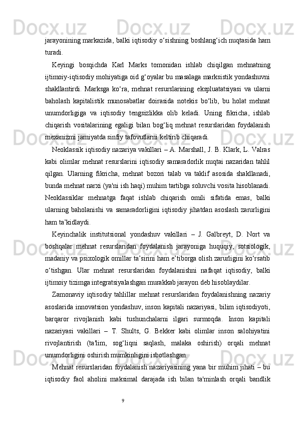 9jarayonining markazida, balki iqtisodiy o‘sishning boshlang‘ich nuqtasida ham
turadi.
Keyingi   bosqichda   Karl   Marks   tomonidan   ishlab   chiqilgan   mehnatning
ijtimoiy-iqtisodiy mohiyatiga oid g‘oyalar bu masalaga marksistik yondashuvni
shakllantirdi.   Marksga   ko‘ra,   mehnat   resurslarining   ekspluatatsiyasi   va   ularni
baholash   kapitalistik   munosabatlar   doirasida   notekis   bo‘lib,   bu   holat   mehnat
unumdorligiga   va   iqtisodiy   tengsizlikka   olib   keladi.   Uning   fikricha,   ishlab
chiqarish   vositalarining   egaligi   bilan   bog‘liq   mehnat   resurslaridan   foydalanish
mexanizmi jamiyatda sinfiy tafovutlarni keltirib chiqaradi.
Neoklassik iqtisodiy nazariya vakillari – A. Marshall, J. B. Klark, L. Valras
kabi   olimlar   mehnat   resurslarini   iqtisodiy   samaradorlik   nuqtai   nazaridan   tahlil
qilgan.   Ularning   fikricha,   mehnat   bozori   talab   va   taklif   asosida   shakllanadi,
bunda mehnat narxi (ya'ni ish haqi) muhim tartibga soluvchi vosita hisoblanadi.
Neoklassiklar   mehnatga   faqat   ishlab   chiqarish   omili   sifatida   emas,   balki
ularning   baholanishi   va   samaradorligini   iqtisodiy   jihatdan   asoslash   zarurligini
ham ta’kidlaydi.
Keyinchalik   institutsional   yondashuv   vakillari   –   J.   Galbreyt,   D.   Nort   va
boshqalar   mehnat   resurslaridan   foydalanish   jarayoniga   huquqiy,   sotsiologik,
madaniy va psixologik omillar ta’sirini ham e’tiborga olish zarurligini ko‘rsatib
o‘tishgan.   Ular   mehnat   resurslaridan   foydalanishni   nafaqat   iqtisodiy,   balki
ijtimoiy tizimga integratsiyalashgan murakkab jarayon deb hisoblaydilar.
Zamonaviy   iqtisodiy   tahlillar   mehnat   resurslaridan   foydalanishning   nazariy
asoslarida   innovatsion  yondashuv,   inson  kapitali  nazariyasi,   bilim  iqtisodiyoti,
barqaror   rivojlanish   kabi   tushunchalarni   ilgari   surmoqda.   Inson   kapitali
nazariyasi   vakillari   –   T.   Shults,   G.   Bekker   kabi   olimlar   inson   salohiyatini
rivojlantirish   (ta'lim,   sog‘liqni   saqlash,   malaka   oshirish)   orqali   mehnat
unumdorligini oshirish mumkinligini isbotlashgan.
Mehnat  resurslaridan foydalanish nazariyasining yana bir muhim jihati – bu
iqtisodiy   faol   aholini   maksimal   darajada   ish   bilan   ta'minlash   orqali   bandlik 