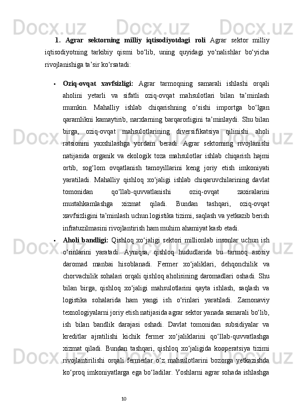 101.   Agrar   sektorning   milliy   iqtisodiyotdagi   roli   Agrar   sektor   milliy
iqtisodiyotning   tarkibiy   qismi   bo‘lib,   uning   quyidagi   yo‘nalishlar   bo‘yicha
rivojlanishiga ta’sir ko‘rsatadi:
 Oziq-ovqat   xavfsizligi:   Agrar   tarmoqning   samarali   ishlashi   orqali
aholini   yetarli   va   sifatli   oziq-ovqat   mahsulotlari   bilan   ta’minlash
mumkin.   Mahalliy   ishlab   chiqarishning   o‘sishi   importga   bo‘lgan
qaramlikni   kamaytirib,  narxlarning  barqarorligini  ta’minlaydi.  Shu bilan
birga,   oziq-ovqat   mahsulotlarining   diversifikatsiya   qilinishi   aholi
ratsionini   yaxshilashga   yordam   beradi.   Agrar   sektorning   rivojlanishi
natijasida   organik   va   ekologik   toza   mahsulotlar   ishlab   chiqarish   hajmi
ortib,   sog‘lom   ovqatlanish   tamoyillarini   keng   joriy   etish   imkoniyati
yaratiladi.   Mahalliy   qishloq   xo‘jaligi   ishlab   chiqaruvchilarining   davlat
tomonidan   qo‘llab-quvvatlanishi   oziq-ovqat   zaxiralarini
mustahkamlashga   xizmat   qiladi.   Bundan   tashqari,   oziq-ovqat
xavfsizligini ta’minlash uchun logistika tizimi, saqlash va yetkazib berish
infratuzilmasini rivojlantirish ham muhim ahamiyat kasb etadi.
 Aholi   bandligi:   Qishloq   xo‘jaligi   sektori   millionlab   insonlar   uchun   ish
o‘rinlarini   yaratadi.   Ayniqsa,   qishloq   hududlarida   bu   tarmoq   asosiy
daromad   manbai   hisoblanadi.   Fermer   xo‘jaliklari,   dehqonchilik   va
chorvachilik sohalari  orqali  qishloq aholisining daromadlari  oshadi. Shu
bilan   birga,   qishloq   xo‘jaligi   mahsulotlarini   qayta   ishlash,   saqlash   va
logistika   sohalarida   ham   yangi   ish   o‘rinlari   yaratiladi.   Zamonaviy
texnologiyalarni joriy etish natijasida agrar sektor yanada samarali bo‘lib,
ish   bilan   bandlik   darajasi   oshadi.   Davlat   tomonidan   subsidiyalar   va
kreditlar   ajratilishi   kichik   fermer   xo‘jaliklarini   qo‘llab-quvvatlashga
xizmat   qiladi.   Bundan   tashqari,   qishloq   xo‘jaligida   kooperatsiya   tizimi
rivojlantirilishi   orqali   fermerlar   o‘z   mahsulotlarini   bozorga   yetkazishda
ko‘proq imkoniyatlarga ega bo‘ladilar. Yoshlarni agrar sohada ishlashga 
