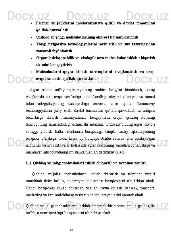 13 Fermer   xo‘jaliklarini   modernizatsiya   qilish   va   davlat   tomonidan
qo‘llab-quvvatlash
 Qishloq xo‘jaligi mahsulotlarining eksport hajmini oshirish
 Yangi   irrigatsiya   texnologiyalarini   joriy   etish   va   suv   resurslaridan
samarali foydalanish
 Organik dehqonchilik va ekologik toza mahsulotlar ishlab chiqarish
tizimini kengaytirish
 Mahsulotlarni   qayta   ishlash   tarmoqlarini   rivojlantirish   va   oziq-
ovqat sanoatini qo‘llab-quvvatlash
Agrar   sektor   milliy   iqtisodiyotning   muhim   bo‘g‘ini   hisoblanib,   uning
rivojlanishi   oziq-ovqat   xavfsizligi,   aholi   bandligi,   eksport   salohiyati   va   sanoat
bilan   integratsiyaning   kuchayishiga   bevosita   ta’sir   qiladi.   Zamonaviy
texnologiyalarni   joriy   etish,   davlat   tomonidan   qo‘llab-quvvatlash   va   xalqaro
bozorlarga   chiqish   imkoniyatlarini   kengaytirish   orqali   qishloq   xo‘jaligi
tarmog‘ining   samaradorligi   oshirilishi   mumkin.   O‘zbekistonning   agrar   sektori
so‘nggi   yillarda   katta   rivojlanish   bosqichiga   chiqib,   milliy   iqtisodiyotning
barqaror   o‘sishiga   ulkan   hissa   qo‘shmoqda.Ushbu   sohada   olib   borilayotgan
islohotlar va investitsiyalar kelajakda agrar sektorning yanada rivojlanishiga va
mamlakat iqtisodiyotining mustahkamlanishiga xizmat qiladi.
1.3. Qishloq xo‘jaligi mahsulotlari ishlab chiqarish va ta’minot zanjiri
Qishloq   xo‘jaligi   mahsulotlarini   ishlab   chiqarish   va   ta’minot   zanjiri
murakkab   tizim   bo‘lib,   bu   jarayon   bir   nechta   bosqichlarni   o‘z   ichiga   oladi.
Ushbu   bosqichlar   ishlab   chiqarish,   yig‘ish,   qayta   ishlash,   saqlash,   transport,
marketing va iste’molchilarga yetkazib berish jarayonlarini qamrab oladi.
Qishloq   xo‘jaligi   mahsulotlarini   ishlab   chiqarish   bir   nechta   omillarga   bog‘liq
bo‘lib, asosan quyidagi bosqichlarni o‘z ichiga oladi: 