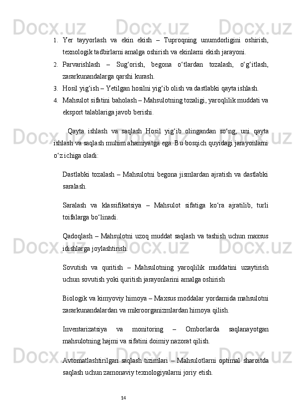 141. Yer   tayyorlash   va   ekin   ekish   –   Tuproqning   unumdorligini   oshirish,
texnologik tadbirlarni amalga oshirish va ekinlarni ekish jarayoni.
2. Parvarishlash   –   Sug‘orish,   begona   o‘tlardan   tozalash,   o‘g‘itlash,
zararkunandalarga qarshi kurash.
3. Hosil yig‘ish  – Yetilgan hosilni yig‘ib olish va dastlabki qayta ishlash.
4. Mahsulot sifatini baholash  – Mahsulotning tozaligi, yaroqlilik muddati va
eksport talablariga javob berishi.
Qayta   ishlash   va   saqlash   Hosil   yig‘ib   olingandan   so‘ng,   uni   qayta
ishlash va saqlash muhim ahamiyatga ega. Bu bosqich quyidagi jarayonlarni
o‘z ichiga oladi:
Dastlabki  tozalash   – Mahsulotni  begona jismlardan ajratish va dastlabki
saralash.
Saralash   va   klassifikatsiya   –   Mahsulot   sifatiga   ko‘ra   ajratilib,   turli
toifalarga bo‘linadi.
Qadoqlash   –  Mahsulotni  uzoq  muddat  saqlash  va  tashish  uchun  maxsus
idishlarga joylashtirish.
Sovutish   va   quritish   –   Mahsulotning   yaroqlilik   muddatini   uzaytirish
uchun sovutish yoki quritish jarayonlarini amalga oshirish
Biologik va kimyoviy himoya  – Maxsus moddalar yordamida mahsulotni
zararkunandalardan va mikroorganizmlardan himoya qilish.
Inventarizatsiya   va   monitoring   –   Omborlarda   saqlanayotgan
mahsulotning hajmi va sifatini doimiy nazorat qilish.
Avtomatlashtirilgan   saqlash   tizimlari   –   Mahsulotlarni   optimal   sharoitda
saqlash uchun zamonaviy texnologiyalarni joriy etish. 