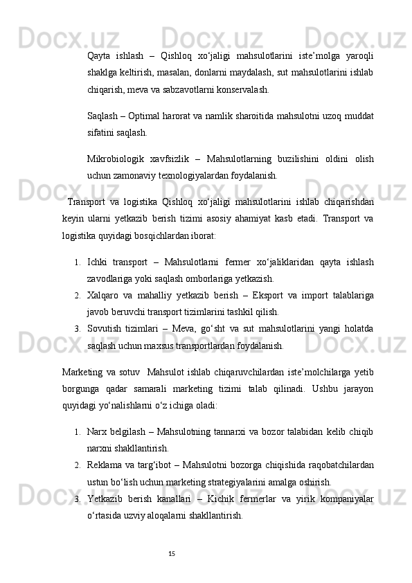 15Qayta   ishlash   –   Qishloq   xo‘jaligi   mahsulotlarini   iste’molga   yaroqli
shaklga keltirish, masalan, donlarni maydalash, sut mahsulotlarini ishlab
chiqarish, meva va sabzavotlarni konservalash.
Saqlash   – Optimal harorat va namlik sharoitida mahsulotni uzoq muddat
sifatini saqlash.
Mikrobiologik   xavfsizlik   –   Mahsulotlarning   buzilishini   oldini   olish
uchun zamonaviy texnologiyalardan foydalanish.
  Transport   va   logistika   Qishloq   xo‘jaligi   mahsulotlarini   ishlab   chiqarishdan
keyin   ularni   yetkazib   berish   tizimi   asosiy   ahamiyat   kasb   etadi.   Transport   va
logistika quyidagi bosqichlardan iborat:
1. Ichki   transport   –   Mahsulotlarni   fermer   xo‘jaliklaridan   qayta   ishlash
zavodlariga yoki saqlash omborlariga yetkazish.
2. Xalqaro   va   mahalliy   yetkazib   berish   –   Eksport   va   import   talablariga
javob beruvchi transport tizimlarini tashkil qilish.
3. Sovutish   tizimlari   –   Meva,   go‘sht   va   sut   mahsulotlarini   yangi   holatda
saqlash uchun maxsus transportlardan foydalanish.
Marketing   va   sotuv     Mahsulot   ishlab   chiqaruvchilardan   iste’molchilarga   yetib
borgunga   qadar   samarali   marketing   tizimi   talab   qilinadi.   Ushbu   jarayon
quyidagi yo‘nalishlarni o‘z ichiga oladi:
1. Narx  belgilash   –  Mahsulotning   tannarxi  va   bozor  talabidan   kelib  chiqib
narxni shakllantirish.
2. Reklama   va   targ‘ibot   –   Mahsulotni   bozorga   chiqishida   raqobatchilardan
ustun bo‘lish uchun marketing strategiyalarini amalga oshirish.
3. Yetkazib   berish   kanallari   –   Kichik   fermerlar   va   yirik   kompaniyalar
o‘rtasida uzviy aloqalarni shakllantirish. 