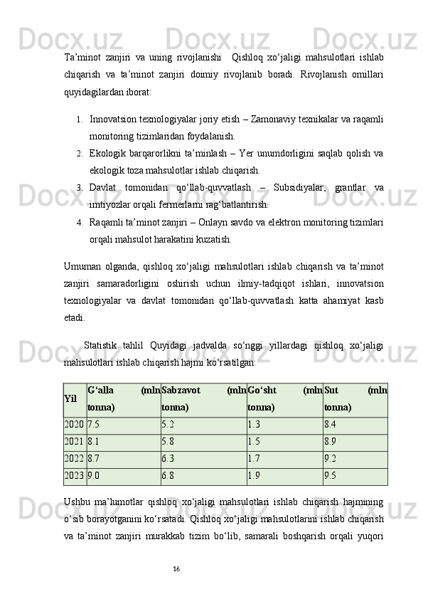 16Ta’minot   zanjiri   va   uning   rivojlanishi     Qishloq   xo‘jaligi   mahsulotlari   ishlab
chiqarish   va   ta’minot   zanjiri   doimiy   rivojlanib   boradi.   Rivojlanish   omillari
quyidagilardan iborat:
1. Innovatsion texnologiyalar joriy etish  – Zamonaviy texnikalar va raqamli
monitoring tizimlaridan foydalanish.
2. Ekologik barqarorlikni  ta’minlash   – Yer unumdorligini  saqlab qolish va
ekologik toza mahsulotlar ishlab chiqarish.
3. Davlat   tomonidan   qo‘llab-quvvatlash   –   Subsidiyalar,   grantlar   va
imtiyozlar orqali fermerlarni rag‘batlantirish.
4. Raqamli ta’minot zanjiri  – Onlayn savdo va elektron monitoring tizimlari
orqali mahsulot harakatini kuzatish.
Umuman   olganda,   qishloq   xo‘jaligi   mahsulotlari   ishlab   chiqarish   va   ta’minot
zanjiri   samaradorligini   oshirish   uchun   ilmiy-tadqiqot   ishlari,   innovatsion
texnologiyalar   va   davlat   tomonidan   qo‘llab-quvvatlash   katta   ahamiyat   kasb
etadi.
Statistik   tahlil   Quyidagi   jadvalda   so‘nggi   yillardagi   qishloq   xo‘jaligi
mahsulotlari ishlab chiqarish hajmi ko‘rsatilgan:
Yil G‘alla   (mln
tonna) Sabzavot   (mln
tonna) Go‘sht   (mln
tonna) Sut   (mln
tonna)
2020 7.5 5.2 1.3 8.4
2021 8.1 5.8 1.5 8.9
2022 8.7 6.3 1.7 9.2
2023 9.0 6.8 1.9 9.5
Ushbu   ma’lumotlar   qishloq   xo‘jaligi   mahsulotlari   ishlab   chiqarish   hajmining
o‘sib borayotganini ko‘rsatadi.   Qishloq xo‘jaligi mahsulotlarini ishlab chiqarish
va   ta’minot   zanjiri   murakkab   tizim   bo‘lib,   samarali   boshqarish   orqali   yuqori 