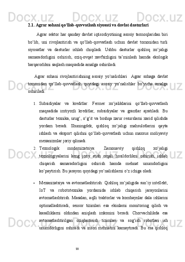 182.1. Agrar sohani qo‘llab-quvvatlash siyosati va davlat dasturlari
Agrar   sektor   har   qanday   davlat   iqtisodiyotining   asosiy   tarmoqlaridan   biri
bo‘lib,   uni   rivojlantirish   va   qo‘llab-quvvatlash   uchun   davlat   tomonidan   turli
siyosatlar   va   dasturlar   ishlab   chiqiladi.   Ushbu   dasturlar   qishloq   xo‘jaligi
samaradorligini   oshirish,   oziq-ovqat   xavfsizligini   ta’minlash   hamda   ekologik
barqarorlikni saqlash maqsadida amalga oshiriladi.
Agrar   sohani   rivojlantirishning   asosiy   yo‘nalishlari     Agrar   sohaga   davlat
tomonidan   qo‘llab-quvvatlash   quyidagi   asosiy   yo‘nalishlar   bo‘yicha   amalga
oshiriladi:
1. Subsidiyalar   va   kreditlar:   Fermer   xo‘jaliklarini   qo‘llab-quvvatlash
maqsadida   imtiyozli   kreditlar,   subsidiyalar   va   grantlar   ajratiladi.   Bu
dasturlar texnika, urug‘, o‘g‘it va boshqa zarur resurslarni xarid qilishda
yordam   beradi.   Shuningdek,   qishloq   xo‘jaligi   mahsulotlarini   qayta
ishlash   va   eksport   qilishni   qo‘llab-quvvatlash   uchun   maxsus   moliyaviy
mexanizmlar joriy qilinadi.
2. Texnologik   modernizatsiya:   Zamonaviy   qishloq   xo‘jaligi
texnologiyalarini   keng   joriy   etish   orqali   hosildorlikni   oshirish,   ishlab
chiqarish   samaradorligini   oshirish   hamda   mehnat   unumdorligini
ko‘paytirish. Bu jarayon quyidagi yo‘nalishlarni o‘z ichiga oladi:
 Mexanizatsiya  va  avtomatlashtirish:   Qishloq xo‘jaligida sun’iy intellekt,
IoT   va   robototexnika   yordamida   ishlab   chiqarish   jarayonlarini
avtomatlashtirish.   Masalan,   aqlli   traktorlar   va   kombaynlar   dala   ishlarini
optimallashtiradi,   sensor   tizimlari   esa   ekinlarni   monitoring   qilish   va
kasalliklarni   oldindan   aniqlash   imkonini   beradi.   Chorvachilikda   esa
avtomatlashtirilgan   oziqlantirish   tizimlari   va   sog‘ish   robotlari   ish
unumdorligini   oshiradi   va   inson   mehnatini   kamaytiradi.   Bu   esa   qishloq 