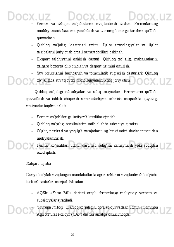 20 Fermer   va   dehqon   xo‘jaliklarini   rivojlantirish   dasturi:   Fermerlarning
moddiy-texnik bazasini yaxshilash va ularning bozorga kirishini qo‘llab-
quvvatlash.
 Qishloq   xo‘jaligi   klasterlari   tizimi:   Ilg‘or   texnologiyalar   va   ilg‘or
tajribalarni joriy etish orqali samaradorlikni oshirish.
 Eksport   salohiyatini   oshirish   dasturi:   Qishloq   xo‘jaligi   mahsulotlarini
xalqaro bozorga olib chiqish va eksport hajmini oshirish.
 Suv   resurslarini   boshqarish   va   tomchilatib   sug‘orish   dasturlari:   Qishloq
xo‘jaligida suv tejovchi texnologiyalarni keng joriy etish.
Qishloq   xo‘jaligi   subsidiyalari   va   soliq   imtiyozlari     Fermerlarni   qo‘llab-
quvvatlash   va   ishlab   chiqarish   samaradorligini   oshirish   maqsadida   quyidagi
imtiyozlar taqdim etiladi:
 Fermer xo‘jaliklariga imtiyozli kreditlar ajratish.
 Qishloq xo‘jaligi texnikalarini sotib olishda subsidiya ajratish.
 O‘g‘it, pestitsid  va yoqilg‘i xarajatlarining bir qismini  davlat tomonidan
moliyalashtirish.
 Fermer   xo‘jaliklari   uchun   daromad   solig‘ini   kamaytirish   yoki   soliqdan
ozod qilish.
Xalqaro tajriba
Dunyo bo‘ylab rivojlangan mamlakatlarda agrar sektorni rivojlantirish bo‘yicha
turli xil dasturlar mavjud. Masalan:
 AQSh:   «Farm   Bill»   dasturi   orqali   fermerlarga   moliyaviy   yordam   va
subsidiyalar ajratiladi.
 Yevropa Ittifoqi:  Qishloq xo‘jaligini qo‘llab-quvvatlash uchun «Common
Agricultural Policy» (CAP) dasturi amalga oshirilmoqda. 