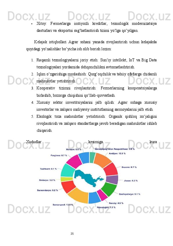 21 Xitoy:   Fermerlarga   imtiyozli   kreditlar,   texnologik   modernizatsiya
dasturlari va eksportni rag‘batlantirish tizimi yo‘lga qo‘yilgan.
Kelajak   istiqbollari   Agrar   sohani   yanada   rivojlantirish   uchun   kelajakda
quyidagi yo‘nalishlar bo‘yicha ish olib borish lozim:
1. Raqamli   texnologiyalarni   joriy   etish:   Sun’iy   intellekt,   IoT   va   Big   Data
texnologiyalari yordamida dehqonchilikni avtomatlashtirish.
2. Iqlim o‘zgarishiga moslashish:  Qurg‘oqchilik va tabiiy ofatlarga chidamli
mahsulotlar yetishtirish.
3. Kooperativ   tizimni   rivojlantirish:   Fermerlarning   kooperatsiyalarga
birlashib, bozorga chiqishini qo‘llab-quvvatlash.
4. Xususiy   sektor   investitsiyalarini   jalb   qilish:   Agrar   sohaga   xususiy
investorlar va xalqaro moliyaviy institutlarning sarmoyalarini jalb etish.
5. Ekologik   toza   mahsulotlar   yetishtirish:   Organik   qishloq   xo‘jaligini
rivojlantirish va xalqaro standartlarga javob beradigan mahsulotlar ishlab
chiqarish.
Xududlar   kesimiga   kura 