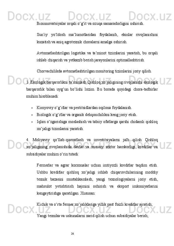 26Bioinnovatsiyalar orqali o‘g‘it va ozuqa samaradorligini oshirish.
Sun’iy   yo‘ldosh   ma’lumotlaridan   foydalanib,   ekinlar   rivojlanishini
kuzatish va aniq agrotexnik choralarni amalga oshirish.
Avtomatlashtirilgan   logistika   va   ta’minot   tizimlarini   yaratish,   bu   orqali
ishlab chiqarish va yetkazib berish jarayonlarini optimallashtirish.
Chorvachilikda avtomatlashtirilgan monitoring tizimlarini joriy qilish.
3. Ekologik barqarorlikni ta’minlash   Qishloq xo‘jaligining rivojlanishi ekologik
barqarorlik   bilan   uyg‘un   bo‘lishi   lozim.   Bu   borada   quyidagi   chora-tadbirlar
muhim hisoblanadi:
 Kimyoviy o‘g‘itlar va pestitsidlardan oqilona foydalanish.
 Biologik o‘g‘itlar va organik dehqonchilikni keng joriy etish.
 Iqlim o‘zgarishiga moslashish va tabiiy ofatlarga qarshi chidamli qishloq
xo‘jaligi tizimlarini yaratish.
4.   Moliyaviy   qo‘llab-quvvatlash   va   investitsiyalarni   jalb   qilish   Qishloq
xo‘jaligining   rivojlanishida   davlat   va   xususiy   sektor   hamkorligi,   kreditlar   va
subsidiyalar muhim o‘rin tutadi:
Fermerlar   va   agrar   korxonalar   uchun   imtiyozli   kreditlar   taqdim   etish.
Ushbu   kreditlar   qishloq   xo‘jaligi   ishlab   chiqaruvchilarining   moddiy
texnik   bazasini   mustahkamlash,   yangi   texnologiyalarni   joriy   etish,
mahsulot   yetishtirish   hajmini   oshirish   va   eksport   imkoniyatlarini
kengaytirishga qaratilgan. Xususan:
Kichik va o‘rta fermer xo‘jaliklariga yillik past foizli kreditlar ajratish;
Yangi texnika va uskunalarni xarid qilish uchun subsidiyalar berish; 