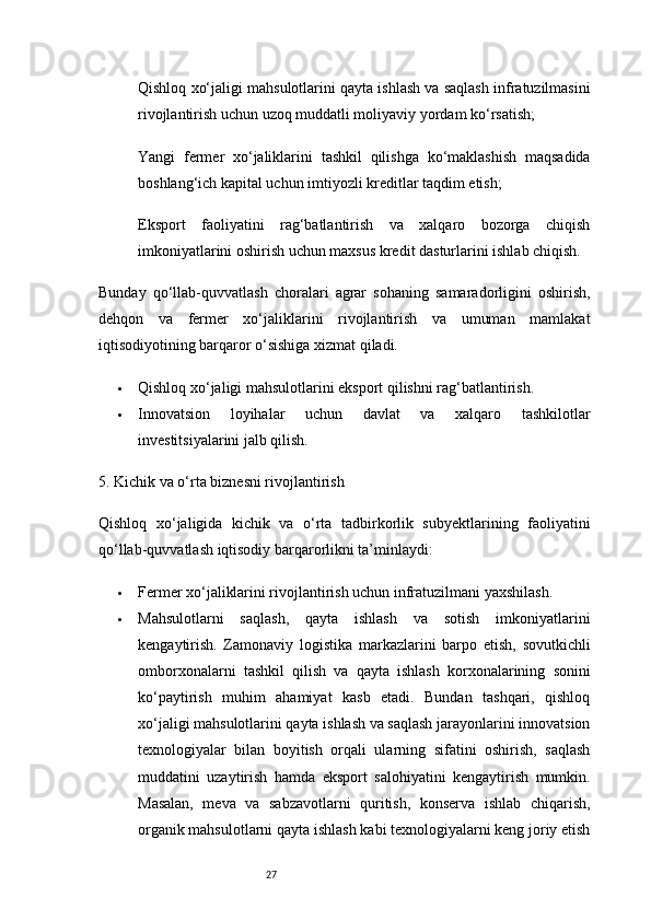 27Qishloq xo‘jaligi mahsulotlarini qayta ishlash va saqlash infratuzilmasini
rivojlantirish uchun uzoq muddatli moliyaviy yordam ko‘rsatish;
Yangi   fermer   xo‘jaliklarini   tashkil   qilishga   ko‘maklashish   maqsadida
boshlang‘ich kapital uchun imtiyozli kreditlar taqdim etish;
Eksport   faoliyatini   rag‘batlantirish   va   xalqaro   bozorga   chiqish
imkoniyatlarini oshirish uchun maxsus kredit dasturlarini ishlab chiqish.
Bunday   qo‘llab-quvvatlash   choralari   agrar   sohaning   samaradorligini   oshirish,
dehqon   va   fermer   xo‘jaliklarini   rivojlantirish   va   umuman   mamlakat
iqtisodiyotining barqaror o‘sishiga xizmat qiladi.
 Qishloq xo‘jaligi mahsulotlarini eksport qilishni rag‘batlantirish.
 Innovatsion   loyihalar   uchun   davlat   va   xalqaro   tashkilotlar
investitsiyalarini jalb qilish.
5. Kichik va o‘rta biznesni rivojlantirish
Qishloq   xo‘jaligida   kichik   va   o‘rta   tadbirkorlik   subyektlarining   faoliyatini
qo‘llab-quvvatlash iqtisodiy barqarorlikni ta’minlaydi:
 Fermer xo‘jaliklarini rivojlantirish uchun infratuzilmani yaxshilash.
 Mahsulotlarni   saqlash,   qayta   ishlash   va   sotish   imkoniyatlarini
kengaytirish.   Zamonaviy   logistika   markazlarini   barpo   etish,   sovutkichli
omborxonalarni   tashkil   qilish   va   qayta   ishlash   korxonalarining   sonini
ko‘paytirish   muhim   ahamiyat   kasb   etadi.   Bundan   tashqari,   qishloq
xo‘jaligi mahsulotlarini qayta ishlash va saqlash jarayonlarini innovatsion
texnologiyalar   bilan   boyitish   orqali   ularning   sifatini   oshirish,   saqlash
muddatini   uzaytirish   hamda   eksport   salohiyatini   kengaytirish   mumkin.
Masalan,   meva   va   sabzavotlarni   quritish,   konserva   ishlab   chiqarish,
organik mahsulotlarni qayta ishlash kabi texnologiyalarni keng joriy etish 
