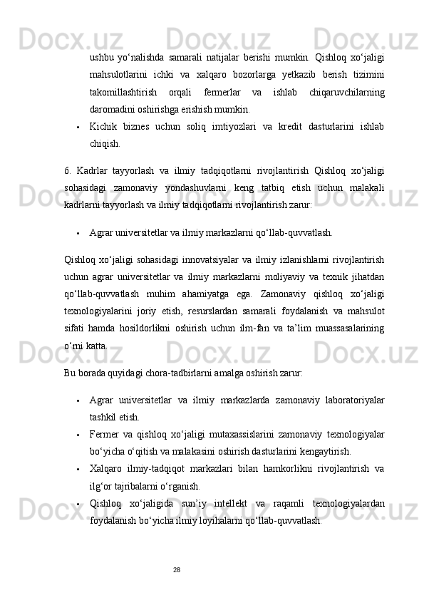 28ushbu   yo‘nalishda   samarali   natijalar   berishi   mumkin.   Qishloq   xo‘jaligi
mahsulotlarini   ichki   va   xalqaro   bozorlarga   yetkazib   berish   tizimini
takomillashtirish   orqali   fermerlar   va   ishlab   chiqaruvchilarning
daromadini oshirishga erishish mumkin.
 Kichik   biznes   uchun   soliq   imtiyozlari   va   kredit   dasturlarini   ishlab
chiqish.
6.   Kadrlar   tayyorlash   va   ilmiy   tadqiqotlarni   rivojlantirish   Qishloq   xo‘jaligi
sohasidagi   zamonaviy   yondashuvlarni   keng   tatbiq   etish   uchun   malakali
kadrlarni tayyorlash va ilmiy tadqiqotlarni rivojlantirish zarur:
 Agrar universitetlar va ilmiy markazlarni qo‘llab-quvvatlash.
Qishloq   xo‘jaligi   sohasidagi   innovatsiyalar   va   ilmiy   izlanishlarni   rivojlantirish
uchun   agrar   universitetlar   va   ilmiy   markazlarni   moliyaviy   va   texnik   jihatdan
qo‘llab-quvvatlash   muhim   ahamiyatga   ega.   Zamonaviy   qishloq   xo‘jaligi
texnologiyalarini   joriy   etish,   resurslardan   samarali   foydalanish   va   mahsulot
sifati   hamda   hosildorlikni   oshirish   uchun   ilm-fan   va   ta’lim   muassasalarining
o‘rni katta.
Bu borada quyidagi chora-tadbirlarni amalga oshirish zarur:
 Agrar   universitetlar   va   ilmiy   markazlarda   zamonaviy   laboratoriyalar
tashkil etish.
 Fermer   va   qishloq   xo‘jaligi   mutaxassislarini   zamonaviy   texnologiyalar
bo‘yicha o‘qitish va malakasini oshirish dasturlarini kengaytirish.
 Xalqaro   ilmiy-tadqiqot   markazlari   bilan   hamkorlikni   rivojlantirish   va
ilg‘or tajribalarni o‘rganish.
 Qishloq   xo‘jaligida   sun’iy   intellekt   va   raqamli   texnologiyalardan
foydalanish bo‘yicha ilmiy loyihalarni qo‘llab-quvvatlash. 