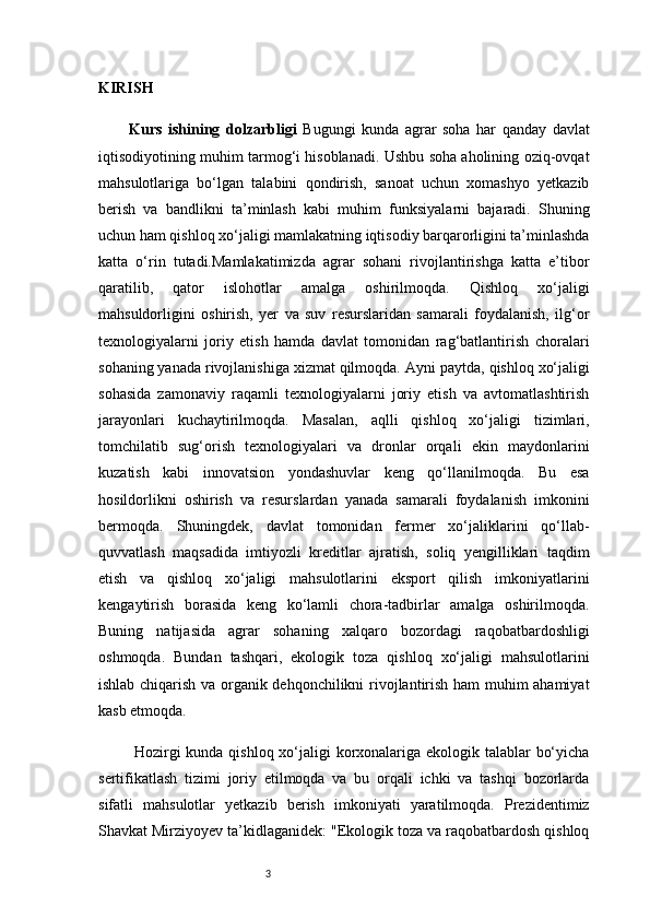 3KIRISH
Kurs   ishining   dolzarbligi   Bugungi   kunda   agrar   soha   har   qanday   davlat
iqtisodiyotining muhim tarmog‘i hisoblanadi. Ushbu soha aholining oziq-ovqat
mahsulotlariga   bo‘lgan   talabini   qondirish,   sanoat   uchun   xomashyo   yetkazib
berish   va   bandlikni   ta’minlash   kabi   muhim   funksiyalarni   bajaradi.   Shuning
uchun ham qishloq xo‘jaligi mamlakatning iqtisodiy barqarorligini ta’minlashda
katta   o‘rin   tutadi.Mamlakatimizda   agrar   sohani   rivojlantirishga   katta   e’tibor
qaratilib,   qator   islohotlar   amalga   oshirilmoqda.   Qishloq   xo‘jaligi
mahsuldorligini   oshirish,   yer   va   suv   resurslaridan   samarali   foydalanish,   ilg‘or
texnologiyalarni   joriy   etish   hamda   davlat   tomonidan   rag‘batlantirish   choralari
sohaning yanada rivojlanishiga xizmat qilmoqda.   Ayni paytda, qishloq xo‘jaligi
sohasida   zamonaviy   raqamli   texnologiyalarni   joriy   etish   va   avtomatlashtirish
jarayonlari   kuchaytirilmoqda.   Masalan,   aqlli   qishloq   xo‘jaligi   tizimlari,
tomchilatib   sug‘orish   texnologiyalari   va   dronlar   orqali   ekin   maydonlarini
kuzatish   kabi   innovatsion   yondashuvlar   keng   qo‘llanilmoqda.   Bu   esa
hosildorlikni   oshirish   va   resurslardan   yanada   samarali   foydalanish   imkonini
bermoqda.   Shuningdek,   davlat   tomonidan   fermer   xo‘jaliklarini   qo‘llab-
quvvatlash   maqsadida   imtiyozli   kreditlar   ajratish,   soliq   yengilliklari   taqdim
etish   va   qishloq   xo‘jaligi   mahsulotlarini   eksport   qilish   imkoniyatlarini
kengaytirish   borasida   keng   ko‘lamli   chora-tadbirlar   amalga   oshirilmoqda.
Buning   natijasida   agrar   sohaning   xalqaro   bozordagi   raqobatbardoshligi
oshmoqda.   Bundan   tashqari,   ekologik   toza   qishloq   xo‘jaligi   mahsulotlarini
ishlab chiqarish va organik dehqonchilikni rivojlantirish ham muhim ahamiyat
kasb etmoqda.
  Hozirgi  kunda qishloq xo‘jaligi  korxonalariga ekologik talablar bo‘yicha
sertifikatlash   tizimi   joriy   etilmoqda   va   bu   orqali   ichki   va   tashqi   bozorlarda
sifatli   mahsulotlar   yetkazib   berish   imkoniyati   yaratilmoqda.   Prezidentimiz
Shavkat Mirziyoyev ta’kidlaganidek: "Ekologik toza va raqobatbardosh qishloq 