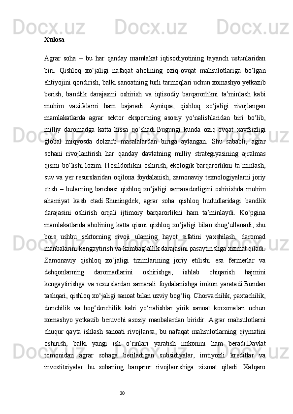30Xulosa 
Agrar   soha   –   bu   har   qanday   mamlakat   iqtisodiyotining   tayanch   ustunlaridan
biri.   Qishloq   xo‘jaligi   nafaqat   aholining   oziq-ovqat   mahsulotlariga   bo‘lgan
ehtiyojini qondirish, balki sanoatning turli tarmoqlari uchun xomashyo yetkazib
berish,   bandlik   darajasini   oshirish   va   iqtisodiy   barqarorlikni   ta’minlash   kabi
muhim   vazifalarni   ham   bajaradi.   Ayniqsa,   qishloq   xo‘jaligi   rivojlangan
mamlakatlarda   agrar   sektor   eksportning   asosiy   yo‘nalishlaridan   biri   bo‘lib,
milliy   daromadga   katta   hissa   qo‘shadi.Bugungi   kunda   oziq-ovqat   xavfsizligi
global   miqyosda   dolzarb   masalalardan   biriga   aylangan.   Shu   sababli,   agrar
sohani   rivojlantirish   har   qanday   davlatning   milliy   strategiyasining   ajralmas
qismi bo‘lishi lozim. Hosildorlikni oshirish, ekologik barqarorlikni ta’minlash,
suv va yer resurslaridan oqilona foydalanish, zamonaviy texnologiyalarni joriy
etish   –   bularning   barchasi   qishloq   xo‘jaligi   samaradorligini   oshirishda   muhim
ahamiyat   kasb   etadi.Shuningdek,   agrar   soha   qishloq   hududlaridagi   bandlik
darajasini   oshirish   orqali   ijtimoiy   barqarorlikni   ham   ta’minlaydi.   Ko‘pgina
mamlakatlarda aholining  katta qismi  qishloq  xo‘jaligi   bilan shug‘ullanadi,  shu
bois   ushbu   sektorning   rivoji   ularning   hayot   sifatini   yaxshilash,   daromad
manbalarini kengaytirish va kambag‘allik darajasini pasaytirishga xizmat qiladi.
Zamonaviy   qishloq   xo‘jaligi   tizimlarining   joriy   etilishi   esa   fermerlar   va
dehqonlarning   daromadlarini   oshirishga,   ishlab   chiqarish   hajmini
kengaytirishga   va   resurslardan   samarali   foydalanishga   imkon   yaratadi.Bundan
tashqari, qishloq xo‘jaligi sanoat bilan uzviy bog‘liq. Chorvachilik, paxtachilik,
donchilik   va   bog‘dorchilik   kabi   yo‘nalishlar   yirik   sanoat   korxonalari   uchun
xomashyo   yetkazib   beruvchi   asosiy   manbalardan   biridir.   Agrar   mahsulotlarni
chuqur   qayta   ishlash   sanoati   rivojlansa,   bu   nafaqat   mahsulotlarning   qiymatini
oshirish,   balki   yangi   ish   o‘rinlari   yaratish   imkonini   ham   beradi.Davlat
tomonidan   agrar   sohaga   beriladigan   subsidiyalar,   imtiyozli   kreditlar   va
investitsiyalar   bu   sohaning   barqaror   rivojlanishiga   xizmat   qiladi.   Xalqaro 