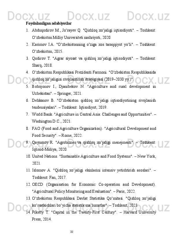 32Foydalanilgan adabiyotlar
1. Abduqodirov M.,  Jo‘rayev Q. "Qishloq  xo‘jaligi  iqtisodiyoti". – Toshkent:
O‘zbekiston Milliy Universiteti nashriyoti, 2020.
2. Karimov   I.A.   "O‘zbekistonning   o‘ziga   xos   taraqqiyot   yo‘li".   –   Toshkent:
O‘zbekiston, 2015.
3. Qodirov   T.   "Agrar   siyosat   va   qishloq   xo‘jaligi   iqtisodiyoti".   –   Toshkent:
Sharq, 2018.
4. O‘zbekiston Respublikasi Prezidenti Farmoni. "O‘zbekiston Respublikasida
qishloq xo‘jaligini rivojlantirish strategiyasi (2019–2030 yy.)".
5. Bobojonov   I.,   Djanibekov   N.   "Agriculture   and   rural   development   in
Uzbekistan". – Springer, 2021.
6. Dehkanov   B.   "O‘zbekiston   qishloq   xo‘jaligi   iqtisodiyotining   rivojlanish
tendensiyalari". – Toshkent: Iqtisodiyot, 2019.
7. World Bank. "Agriculture in Central Asia: Challenges and Opportunities". –
Washington D.C., 2021.
8. FAO (Food and Agriculture Organization). "Agricultural Development and
Food Security". – Rome, 2022.
9. Qayumov   R.   "Agrobiznes   va   qishloq   xo‘jaligi   menejmenti".   –   Toshkent:
Iqtisod-Moliya, 2020.
10. United Nations. "Sustainable Agriculture and Food Systems". – New York,
2021.
11. Islomov   A.   "Qishloq   xo‘jaligi   ekinlarini   intensiv   yetishtirish   asoslari".   –
Toshkent: Fan, 2017.
12. OECD   (Organisation   for   Economic   Co-operation   and   Development).
"Agricultural Policy Monitoring and Evaluation". – Paris, 2022.
13. O‘zbekiston   Respublikasi   Davlat   Statistika   Qo‘mitasi.   "Qishloq   xo‘jaligi
ko‘rsatkichlari bo‘yicha statistik ma’lumotlar". – Toshkent, 2023.
14. Piketty   T.   "Capital   in   the   Twenty-First   Century".   –   Harvard   University
Press, 2014. 