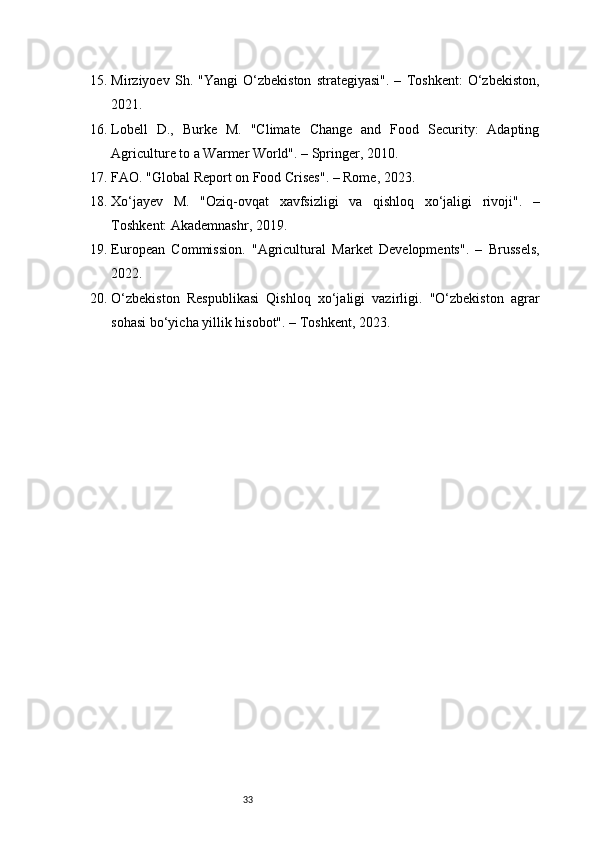 3315. Mirziyoev   Sh.   "Yangi   O‘zbekiston   strategiyasi".   –   Toshkent:   O‘zbekiston,
2021.
16. Lobell   D.,   Burke   M.   "Climate   Change   and   Food   Security:   Adapting
Agriculture to a Warmer World". – Springer, 2010.
17. FAO. "Global Report on Food Crises". – Rome, 2023.
18. Xo‘jayev   M.   "Oziq-ovqat   xavfsizligi   va   qishloq   xo‘jaligi   rivoji".   –
Toshkent: Akademnashr, 2019.
19. European   Commission.   "Agricultural   Market   Developments".   –   Brussels,
2022.
20. O‘zbekiston   Respublikasi   Qishloq   xo‘jaligi   vazirligi.   "O‘zbekiston   agrar
sohasi bo‘yicha yillik hisobot". – Toshkent, 2023. 