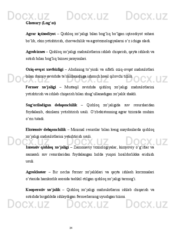 34Glossary (Lug‘at)
Agrar   iqtisodiyot   –   Qishloq   xo‘jaligi   bilan   bog‘liq  bo‘lgan  iqtisodiyot   sohasi
bo‘lib, ekin yetishtirish, chorvachilik va agrotexnologiyalarni o‘z ichiga oladi.
Agrobiznes  – Qishloq xo‘jaligi mahsulotlarini ishlab chiqarish, qayta ishlash va
sotish bilan bog‘liq biznes jarayonlari.
Oziq-ovqat  xavfsizligi   – Aholining to‘yimli  va sifatli  oziq-ovqat  mahsulotlari
bilan doimiy ravishda ta’minlanishiga ishonch hosil qiluvchi tizim.
Fermer   xo‘jaligi   –   Mustaqil   ravishda   qishloq   xo‘jaligi   mahsulotlarini
yetishtirish va ishlab chiqarish bilan shug‘ullanadigan xo‘jalik shakli.
Sug‘oriladigan   dehqonchilik   –   Qishloq   xo‘jaligida   suv   resurslaridan
foydalanib,   ekinlarni   yetishtirish   usuli.   O‘zbekistonning   agrar   tizimida   muhim
o‘rin tutadi.
Ekstensiv   dehqonchilik   –   Minimal   resurslar   bilan   keng   maydonlarda   qishloq
xo‘jaligi mahsulotlarini yetishtirish usuli.
Intensiv   qishloq   xo‘jaligi   –   Zamonaviy   texnologiyalar,   kimyoviy   o‘g‘itlar   va
samarali   suv   resurslaridan   foydalangan   holda   yuqori   hosildorlikka   erishish
usuli.
Agroklaster   –   Bir   necha   fermer   xo‘jaliklari   va   qayta   ishlash   korxonalari
o‘rtasida hamkorlik asosida tashkil etilgan qishloq xo‘jaligi tarmog‘i.
Kooperativ   xo‘jalik   –   Qishloq   xo‘jaligi   mahsulotlarini   ishlab   chiqarish   va
sotishda birgalikda ishlaydigan fermerlarning uyushgan tizimi. 