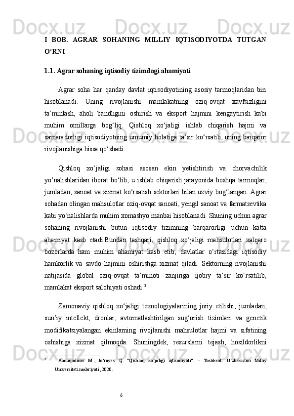 6I   BOB.   AGRAR   SOHANING   MILLIY   IQTISODIYOTDA   TUTGAN
O‘RNI
1.1. Agrar sohaning iqtisodiy tizimdagi ahamiyati
Agrar   soha   har   qanday   davlat   iqtisodiyotining   asosiy   tarmoqlaridan   biri
hisoblanadi.   Uning   rivojlanishi   mamlakatning   oziq-ovqat   xavfsizligini
ta’minlash,   aholi   bandligini   oshirish   va   eksport   hajmini   kengaytirish   kabi
muhim   omillarga   bog‘liq.   Qishloq   xo‘jaligi   ishlab   chiqarish   hajmi   va
samaradorligi   iqtisodiyotning   umumiy  holatiga  ta’sir  ko‘rsatib,   uning  barqaror
rivojlanishiga hissa qo‘shadi.
Qishloq   xo‘jaligi   sohasi   asosan   ekin   yetishtirish   va   chorvachilik
yo‘nalishlaridan   iborat   bo‘lib,   u   ishlab   chiqarish   jarayonida   boshqa   tarmoqlar,
jumladan, sanoat va xizmat ko‘rsatish sektorlari bilan uzviy bog‘langan. Agrar
sohadan olingan mahsulotlar oziq-ovqat sanoati, yengil sanoat va farmatsevtika
kabi yo‘nalishlarda muhim xomashyo manbai hisoblanadi. Shuning uchun agrar
sohaning   rivojlanishi   butun   iqtisodiy   tizimning   barqarorligi   uchun   katta
ahamiyat   kasb   etadi.Bundan   tashqari,   qishloq   xo‘jaligi   mahsulotlari   xalqaro
bozorlarda   ham   muhim   ahamiyat   kasb   etib,   davlatlar   o‘rtasidagi   iqtisodiy
hamkorlik   va   savdo   hajmini   oshirishga   xizmat   qiladi.   Sektorning   rivojlanishi
natijasida   global   oziq-ovqat   ta’minoti   zanjiriga   ijobiy   ta’sir   ko‘rsatilib,
mamlakat eksport salohiyati oshadi. 2
Zamonaviy   qishloq   xo‘jaligi   texnologiyalarining   joriy   etilishi,   jumladan,
sun’iy   intellekt,   dronlar,   avtomatlashtirilgan   sug‘orish   tizimlari   va   genetik
modifikatsiyalangan   ekinlarning   rivojlanishi   mahsulotlar   hajmi   va   sifatining
oshishiga   xizmat   qilmoqda.   Shuningdek,   resurslarni   tejash,   hosildorlikni
2
  Abduqodirov   M.,   Jo‘rayev   Q.   "Qishloq   xo‘jaligi   iqtisodiyoti".   –   Toshkent:   O‘zbekiston   Milliy
Universiteti nashriyoti, 2020. 