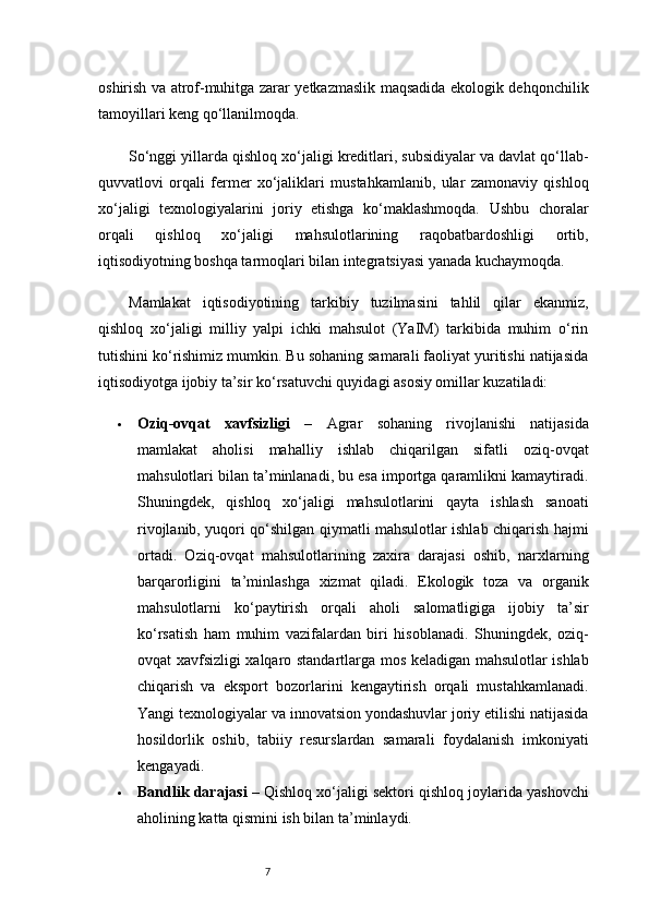 7oshirish va atrof-muhitga zarar yetkazmaslik maqsadida ekologik dehqonchilik
tamoyillari keng qo‘llanilmoqda.
So‘nggi yillarda qishloq xo‘jaligi kreditlari, subsidiyalar va davlat qo‘llab-
quvvatlovi   orqali   fermer   xo‘jaliklari   mustahkamlanib,   ular   zamonaviy   qishloq
xo‘jaligi   texnologiyalarini   joriy   etishga   ko‘maklashmoqda.   Ushbu   choralar
orqali   qishloq   xo‘jaligi   mahsulotlarining   raqobatbardoshligi   ortib,
iqtisodiyotning boshqa tarmoqlari bilan integratsiyasi yanada kuchaymoqda.
Mamlakat   iqtisodiyotining   tarkibiy   tuzilmasini   tahlil   qilar   ekanmiz,
qishloq   xo‘jaligi   milliy   yalpi   ichki   mahsulot   (YaIM)   tarkibida   muhim   o‘rin
tutishini ko‘rishimiz mumkin. Bu sohaning samarali faoliyat yuritishi natijasida
iqtisodiyotga ijobiy ta’sir ko‘rsatuvchi quyidagi asosiy omillar kuzatiladi:
 Oziq-ovqat   xavfsizligi   –   Agrar   sohaning   rivojlanishi   natijasida
mamlakat   aholisi   mahalliy   ishlab   chiqarilgan   sifatli   oziq-ovqat
mahsulotlari bilan ta’minlanadi, bu esa importga qaramlikni kamaytiradi.
Shuningdek,   qishloq   xo‘jaligi   mahsulotlarini   qayta   ishlash   sanoati
rivojlanib, yuqori qo‘shilgan qiymatli mahsulotlar ishlab chiqarish hajmi
ortadi.   Oziq-ovqat   mahsulotlarining   zaxira   darajasi   oshib,   narxlarning
barqarorligini   ta’minlashga   xizmat   qiladi.   Ekologik   toza   va   organik
mahsulotlarni   ko‘paytirish   orqali   aholi   salomatligiga   ijobiy   ta’sir
ko‘rsatish   ham   muhim   vazifalardan   biri   hisoblanadi.   Shuningdek,   oziq-
ovqat xavfsizligi xalqaro standartlarga mos keladigan mahsulotlar ishlab
chiqarish   va   eksport   bozorlarini   kengaytirish   orqali   mustahkamlanadi.
Yangi texnologiyalar va innovatsion yondashuvlar joriy etilishi natijasida
hosildorlik   oshib,   tabiiy   resurslardan   samarali   foydalanish   imkoniyati
kengayadi.
 Bandlik darajasi  – Qishloq xo‘jaligi sektori qishloq joylarida yashovchi
aholining katta qismini ish bilan ta’minlaydi. 