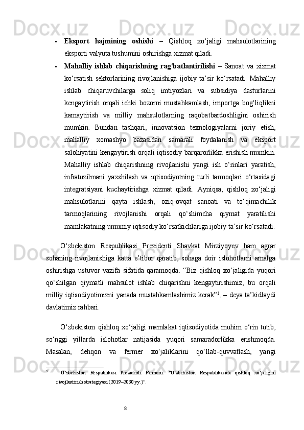 8 Eksport   hajmining   oshishi   –   Qishloq   xo‘jaligi   mahsulotlarining
eksporti valyuta tushumini oshirishga xizmat qiladi.
 Mahalliy   ishlab   chiqarishning   rag‘batlantirilishi   –   Sanoat   va   xizmat
ko‘rsatish   sektorlarining   rivojlanishiga   ijobiy   ta’sir   ko‘rsatadi.   Mahalliy
ishlab   chiqaruvchilarga   soliq   imtiyozlari   va   subsidiya   dasturlarini
kengaytirish   orqali   ichki   bozorni   mustahkamlash,   importga   bog‘liqlikni
kamaytirish   va   milliy   mahsulotlarning   raqobatbardoshligini   oshirish
mumkin.   Bundan   tashqari,   innovatsion   texnologiyalarni   joriy   etish,
mahalliy   xomashyo   bazasidan   samarali   foydalanish   va   eksport
salohiyatini kengaytirish orqali iqtisodiy barqarorlikka erishish mumkin.
Mahalliy   ishlab   chiqarishning   rivojlanishi   yangi   ish   o‘rinlari   yaratish,
infratuzilmani   yaxshilash   va   iqtisodiyotning   turli   tarmoqlari   o‘rtasidagi
integratsiyani   kuchaytirishga   xizmat   qiladi.   Ayniqsa,   qishloq   xo‘jaligi
mahsulotlarini   qayta   ishlash,   oziq-ovqat   sanoati   va   to‘qimachilik
tarmoqlarining   rivojlanishi   orqali   qo‘shimcha   qiymat   yaratilishi
mamlakatning umumiy iqtisodiy ko‘rsatkichlariga ijobiy ta’sir ko‘rsatadi.
O‘zbekiston   Respublikasi   Prezidenti   Shavkat   Mirziyoyev   ham   agrar
sohaning   rivojlanishiga   katta   e’tibor   qaratib,   sohaga   doir   islohotlarni   amalga
oshirishga   ustuvor   vazifa   sifatida   qaramoqda.   “Biz   qishloq   xo‘jaligida   yuqori
qo‘shilgan   qiymatli   mahsulot   ishlab   chiqarishni   kengaytirishimiz,   bu   orqali
milliy iqtisodiyotimizni yanada mustahkamlashimiz kerak” 3
, – deya ta’kidlaydi
davlatimiz rahbari.
O‘zbekiston   qishloq   xo‘jaligi   mamlakat   iqtisodiyotida   muhim   o‘rin   tutib,
so‘nggi   yillarda   islohotlar   natijasida   yuqori   samaradorlikka   erishmoqda.
Masalan,   dehqon   va   fermer   xo‘jaliklarini   qo‘llab-quvvatlash,   yangi
3
  O‘zbekiston   Respublikasi   Prezidenti   Farmoni.   "O‘zbekiston   Respublikasida   qishloq   xo‘jaligini
rivojlantirish strategiyasi (2019–2030 yy.)". 